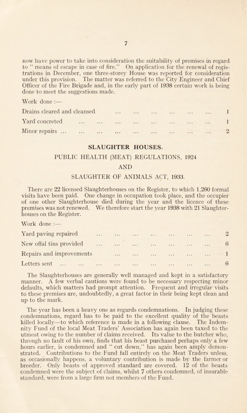 now hav^e power to take into consideration the suitability of premises in regard to “ means of escape in case of fire.” On application for the renewal of regis¬ trations in December, one three-storey House was reported for consideration under this provision. The matter was referred to the City Engineer and Chief Officer of the Fire Brigade and, in the early part of 1938 certain work is being done to meet the suggestions made. Work done :— Drains cleared and cleansed ... ... ... ... ... ... 1 Yard concreted ... ... ... ... ... ... ... ... 1 Minor repairs ... ... ... ... ... ... ... ... ... 2 SLAUGHTER HOUSES. PUBLIC HEALTH (MEAT) REGULATIONS, 1924 AND SLAUGHTER OF ANIMALS ACT, 1933. There are 22 licensed Slaughterhouses on the Register, to which 1,260 formal visits have been paid. One change in occupation took place, and the occupier of one other Slaughterhouse died during the year and the licence of these premises was not renewed. We therefore start the year 1938 with 21 Slaughter¬ houses on the Register. Work done :— Yard paving repaired ... ... ... ... ... ... ... 2 New offal tins provided ... ... ... ... ... ... ... 6 Repairs and improvements ... ... ... ... ... ... 1 Letters sent ... ... ... ... ... ... ... ... ... 6 The Slaughterhouses are generally well managed and kept in a satisfactory manner. A few verbal cautions were found to be necessary respecting minor defaults, which matters had prompt attention. Frequent and irregular visits to these premises are, undoubtedly, a great factor in their being kept clean and up to the mark. The year has been a heavy one as regards condemnations. In judging these condemnations, regard has to be paid to the excellent quality of the beasts killed locally—to which reference is made in a following clause. The Indem¬ nity Fund of the local Meat Traders’ Association has again been taxed to the utmost owing to the number of claims received. Its value to the butcher who, through no fault of his own, finds that his beast purchased perhaps only a few hours earlier, is condemned and ” cut down,” has again been amply demon¬ strated. Contributions to the Fund fall entirely on the Meat Traders unless, as occasionally happens, a voluntary contribution is made by the farmer or breeder. Only beasts of approved standard are covered. 12 of the beasts condemned were the subject of claims, whilst 7 others condemned, of insurable standard, were from a large firm not members of the Fund.