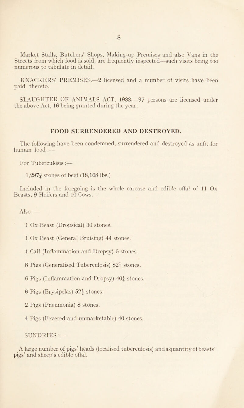 Market Stalls, Butchers’ Shops, Making-up Premises and also Vans in the Streets from which food is sold, are frequently inspected—such visits being too numerous to tabulate in detail. KNACKERS’ PREMISES.—2 licensed and a number of visits have been paid thereto. SLAUGHTER OF ANIMALS ACT, 1933.—97 persons are licensed under the above Act, 16 being granted during the year. FOOD SURRENDERED AND DESTROYED. The following have been condemned, surrendered and destroyed as unfit for human food :— For Tuberculosis l,297f stones of beef (18,168 lbs.) Included in the foregoing is the whole carcase and edible offa^- of 11 Ox Beasts, 9 Heifers and 10 Cows. Also :— 1 Ox Beast (Dropsical) 30 stones. 1 Ox Beast (General Bruising) 44 stones. 1 Calf (Inflammation and Dropsy) 6 stones. 8 Pigs (Generalised Tuberculosis) 821- stones. 6 Pigs (Inflammation and Dropsy) 40j stones. 6 Pigs (Erysipelas) 52J stones. 2 Pigs (Pneumonia) 8 stones. 4 Pigs (Fevered and unmarketable) 40 stones. SUNDRIES A large number of pigs’ heads (localised tuberculosis) andaquantity of beasts’ pigs’ and sheep’s edible offal.