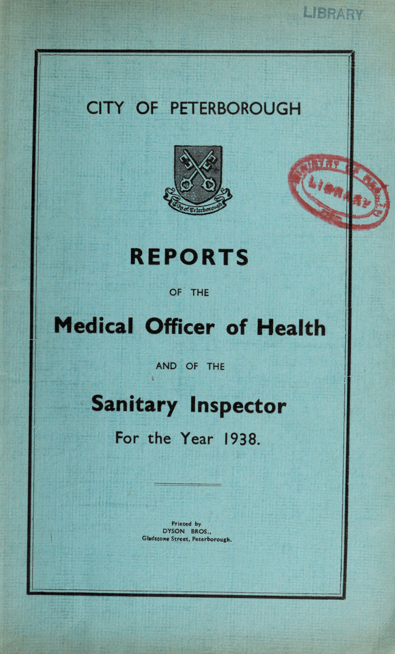 REPORTS OF THE Medical Officer of Health AND OF THE » Sanitary Inspector For the Year 1938. Printed by DYSON BROS., Gladstone Street, Peterborough.