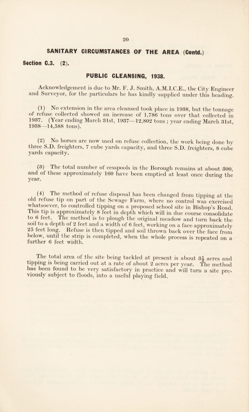 SANITARY CIRCUMSTANCES OF THE AREA (Contd.) Section C.3. (2). PUBLIC CLEANSING, 1938. Acknowledgement is due to Mr. F. J. Smith, A.M.I.C.E., the City Engineer and Surveyor, for the particulars he has kindly supplied under this heading. (1) No extension in the area cleansed took place in 1938, but the tonnage of refuse collected showed an increase of 1,786 tons over that collected in 1937. (Year ending March 31st, 1937—12,802 tons ; year ending March 31st, 1938—14,588 tons). (2) iSo horses are now used on refuse collection, the work being done by three S.D. freighters, 7 cube yards capacity, and three S.D. freighters, 8 cube yards capacity. x (3) The total number of cesspools in the Borough remains at about 300, and of these approximately 160 have been emptied at least once during the year. (4) The method ol refuse disposal has been changed from tipping at the old refuse tip on part of the Sewage Farm, where no control was exercised whatsoever, to controlled tipping on a proposed school site in Bishop’s Road. This tip is approximately 8 feet in depth which will in due course consolidate to 6 feet. The method is to plough the original meadow and turn back the soil to a depth ol 2 leet and a width of 6 feet, working on a face approximatelv 25 leet long. Refuse is then tipped and soil thrown back over the face from below, until the strip is completed, when the whole process is repeated on a further 6 feet width. 1 The total area of the site being tackled at present is about 3j acres and tipping is being carried out at a rate of about 2 acres per year. The method has been found to be very satisfactory in practice and will turn a site pre^ viously subject to floods, into a useful playing field.