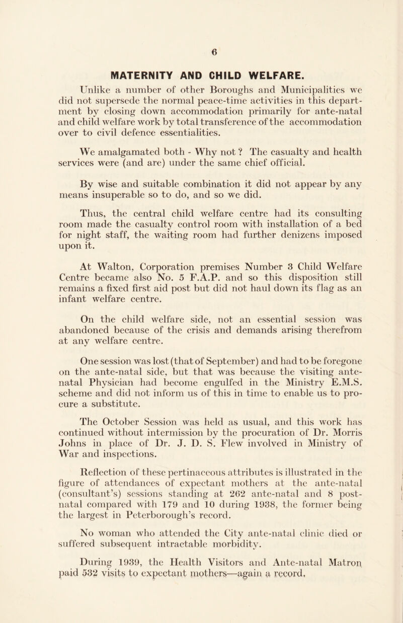 MATERNITY AND CHILD WELFARE. Unlike a number of other Boroughs and Municipalities we did not supersede the normal peace-time activities in this depart¬ ment by closing down accommodation primarily for ante-natal and child welfare work by total transference of the accommodation over to civil defence essentialities. We amalgamated both - Why not ? The casualty and health services were (and are) under the same chief official. By wise and suitable combination it did not appear by any means insuperable so to do, and so we did. Thus, the central child welfare centre had its consulting room made the casualty control room with installation of a bed for night staff, the waiting room had further denizens imposed upon it. At Walton, Corporation premises Number 3 Child Welfare Centre became also No. 5 F.A.P. and so this disposition still remains a fixed first aid post but did not haul down its flag as an infant welfare centre. On the child welfare side, not an essential session was abandoned because of the crisis and demands arising therefrom at any welfare centre. One session was lost (that of September) and had to be foregone on the ante-natal side, but that was because the visiting ante¬ natal Physician had become engulfed in the Ministry E.M.S. scheme and did not inform us of this in time to enable us to pro¬ cure a substitute. The October Session was held as usual, and this work has continued without intermission by the procuration of Dr. Morris Johns in place of Dr. J. D. S. Flew involved in Ministry of War and inspections. Reflection of these pertinaceous attributes is illustrated in the figure of attendances of expectant mothers at the ante-natal (consultant’s) sessions standing at 262 ante-natal and 8 post¬ natal compared with 179 and 10 during 1938, the former being the largest in Peterborough’s record. No woman who attended the City ante-natal clinic died or suffered subsequent intractable morbidity. During 1939, the Health Visitors and Ante-natal Matron paid 532 visits to expectant mothers—again a record,