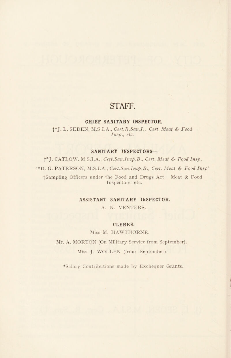 STAFF. CHIEF SANITARY INSPECTOR. f*J. L. SEDEN, M.S.I.A., Cert.R.San.I., Cert. Meat &• Food Insp., etc. SANITARY INSPECTORS— f*J. CATLOW, M.S.I.A., Cert.San.Insp.B., Cert. Meat & Food Insp. f*D. G. PATERSON, M.S.I.A., Cert.San.Insp.B., Cert. Meat 6- Food Insp’ •{•Sampling Officers under the Food and Drugs Act. Meat & Food Inspectors etc. ASSISTANT SANITARY INSPECTOR. A. N. VENTERS. CLERKS. Miss M. HAWTHORNE. Mr. A. MORTON (On Military Service from September). Miss J. WOLLEN (from September). ^Salary Contributions made by Exchequer Grants.