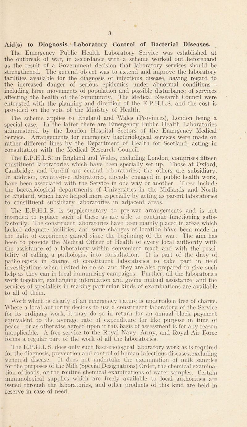 Aid(s) to Diagnosis—Laboratory Control of Bacterial Diseases. The Emergency Public Health Laboratory Service was established at the outbreak of war, in accordance with a scheme worked out beforehand as the result of a Government decision that laboratory services should be strengthened. The general object was to extend and improve the laboratory facilities available for the diagnosis of infectious disease, having regard to the increased danger of serious epidemics under abnormal conditions— including large movements of population and possible disturbance of services affecting the health of the community. The Medical Research Council were entrusted with the planning and direction of the E.P.H.L.S. and the cost is provided on the vote of the Ministry of Health. The scheme applies to England and Wales (Provinces), London being a special case. In the latter there are Emergency Public Health Laboratories administered by the London Hospital Sectors of the Emergency Medical Service. Arrangements for emergency bacteriological services were made on rather different lines by the Department of Health for Scotland, acting in consultation with the Medical Research Council. The E.P.H.L.S. in England and Wales, excluding London, comprises fifteen constituent laboratories which have been specially set up. Those at Oxford, Cambridge and Cardiff are central laboratories; the others are subsidiary. In addition, twenty-five laboratories, already engaged in public health work, have been associated with the Service in one v/ay or another. These include the bacteriological departments of Universities in the Midlands and North of England, which have helped more especially by acting as parent laboratories to constituent subsidiary laboratories in adjacent areas. The E.P.H.L.S. is supplementary to pre-war arrangements and is not intended to replace such of these as are able to continue functioning satis¬ factorily. The constituent laboratories have been mainly placed in areas which lacked adequate facilities, and some changes of location have been made in the light of experience gained since the beginning of the war. The aim has been to provide the Medical Officer of Health of every local authority with the assistance of a laboratory within convenient reach and with the possi¬ bility of calling a pathologist into consultation. It is part of the duty of pathologists in charge of constituent laboratories to take part in field investigations when invited to do so, and they are also prepared to give such help as they can in local immunizing campaigns. Further, all the laboratories work together, exchanging information and giving mutual assistance, and the services of specialists in making particular kinds of examinations are available to all of them. Work which is clearly of an emergency nature is undertaken free of charge. W1 lere a local authority decides to use a constituent laboratory of the Service for its ordinary work, it may do so in return for, an annual block payment equivalent to the average rate of expenditure for like purpose in time of peace-—or as otherwise agreed upon if this basis of assessment is for any reason inapplicable. A free service to the Royal Navy, Army, and Royal Air Force forms a regular part of the work of all the laboratories. The E.P.H.L.S. does only such bacteriological laboratory work as is required for the diagnosis, prevention and control of human infectious diseases, excluding venereal disease. It does not undertake the examination of milk samples for the purposes of the Milk (Special Designations) Order, the chemical examina¬ tion of foods, or the routine chemical examinations of water samples. Certain immunological supplies which are freely available to local authorities are issued through the laboratories, and other products of this kind are held in reserve in case of need.