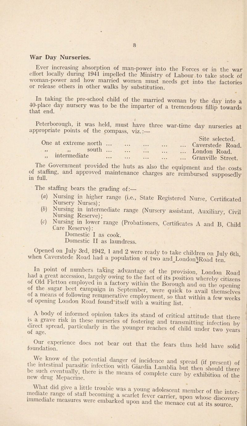 War Day Nurseries. Ever increasing absorption of man-power into the Forces or in the war effort locally during 1941 impelled the Ministry of Labour to take stock of woman-power and how married women must needs get into the factories or release others in other walks by substitution. In taking the pre-school child of 40-place day nursery was to be the that end. the married woman by the day into a imparter of a tremendous fillip towards Peterborough, it was held, must have three war-time day nurseries at appropriate points of the compass, viz.:— One at extreme north ... ,, ,, south ... ,, intermediate Site selected. Caverstede Road. London Road. Granville Street. The G°vernment provided the huts as also the equipment and the, costs of staffing, and approved maintenance charges are reimbursed supposedly m full. J The staffing bears the grading of:— (a) Nursing in higher range (i.e., State Registered Nurse, Certificated Nursery Nurses); (b) Nursing m intermediate range (Nursery assistant, Auxiliary Civil Nursing Reserve); (c) Nursing in lower range (Probationers, Certificates A and B Child Care Reserve) : Domestic I as cook. Domestic II as laundress. Opened on July 3rd, 1942, 1 and 2 were ready to take children on Tulv 6th when Caverstede Road had a population of two and LondoiDRoad ten~ In point of numbers taking advantage of the provision, London Road nad a great accession, largely owing to the fact of its position whereby citizens of Old Fietton employed m a factory within the Borough and on the opening of the sugar beet campaign m September, were quick to avail themselves of a means of following remunerative employment, so that within a few weeks of opening London Road found itself with a waiting list. A body of informed opinion takes its stand of critical attitude that there is a grave risk in these nurseries of fostering and transmitting infection bv unect spread, particularly in the younger reaches of child under two years fomdation61161106 d°eS bear °Ut that the fears thus heId have solid We know of the potential danger of incidence and spread (if present) of tne intestinal parasitic infection with Giardia Lamblia but then should there What did give a little trouble was a young adolescent member of the intor mediatc range of staff becoming a scarlet fever carrier, upon whose discovery immediate measures were embarked upon and the menace cut aUts source!