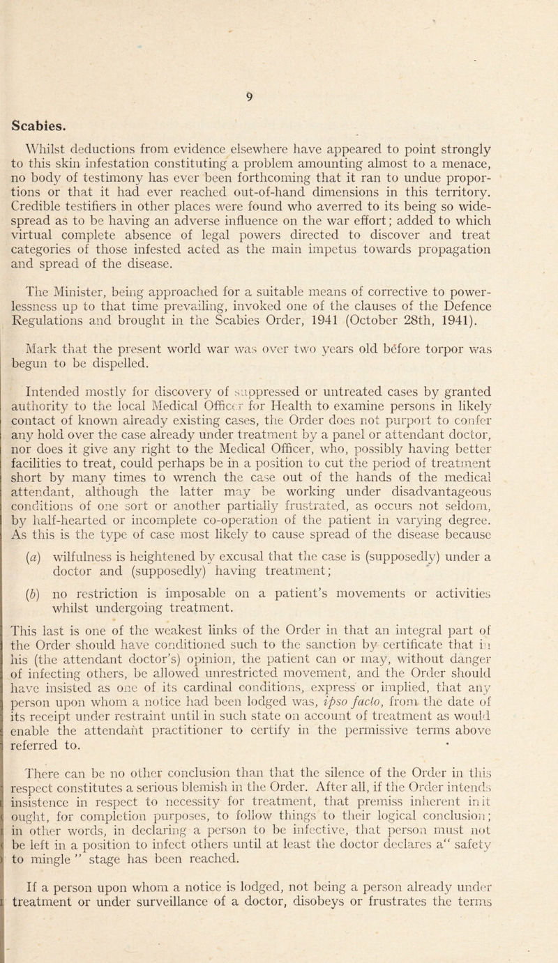 Scabies. Whilst deductions from evidence elsewhere have appeared to point strongly to this skin infestation constituting a problem amounting almost to a menace, no body of testimony has ever been forthcoming that it ran to undue propor¬ tions or that it had ever reached out-of-hand dimensions in this territory. Credible testifiers in other places were found who averred to its being so wide¬ spread as to be having an adverse influence on the war effort; added to which virtual complete absence of legal powers directed to discover and treat categories of those infested acted as the main impetus towards propagation and spread of the disease. The Minister, being approached for a suitable means of corrective to power¬ lessness up to that time prevailing, invoked one of the clauses of the Defence Regulations and brought in the Scabies Order, 1941 (October 28th, 1941). Mark that the present world war was over two years old before torpor was begun to be dispelled. Intended mostly for discovery of suppressed or untreated cases by granted authority to the local Medical Officer for Health to examine persons in likely contact of known already existing cases, the Order does not purport to confer any hold over the case already under treatment by a panel or attendant doctor, nor does it give any right to the Medical Officer, who, possibly having better facilities to treat, could perhaps be in a position to cut the period of treatment short by many times to wrench the case out of the hands of the medical attendant, although the latter may be working under disadvantageous conditions of one sort or another partially frustrated, as occurs not seldom, by half-hearted or incomplete co-operation of the patient in varying degree. As this is the type of case most likely to cause spread of the disease because (a) wilfulness is heightened by excusal that the case is (supposedly) under a doctor and (supposedly) having treatment; (b) no restriction is imposable on a patient's movements or activities whilst undergoing treatment. This last is one of the weakest links of the Order in that an integral part of the Order should have conditioned such to the sanction by certificate that in his (the attendant doctor's) opinion, the patient can or may, without danger of infecting others, be allowed unrestricted movement, and the Order should have insisted as one of its cardinal conditions, express or implied, that any person upon whom a notice had been lodged was, ipso facio, from the date of its receipt under restraint until in such state on account of treatment as would enable the attendant practitioner to certify in the permissive terms above referred to. There can be no other conclusion than that the silence of the Order in this I respect constitutes a serious blemish in the Order. After all, if the Order intends insistence in respect to necessity for treatment, that premiss inherent in it ought, for completion purposes, to follow things to their logical conclusion; in other words, in declaring a person to be infective, that person must not ( be left in a position to infect others until at least the doctor declares a“ safety ) to mingle  stage has been reached. If a person upon whom a notice is lodged, not being a person already under i treatment or under surveillance of a doctor, disobeys or frustrates the terms