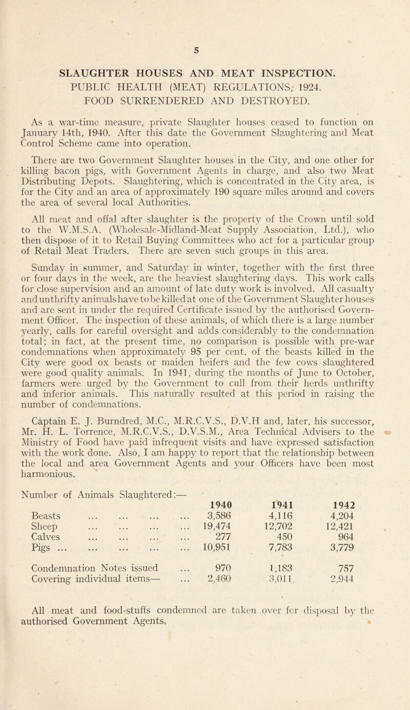 SLAUGHTER HOUSES AND MEAT INSPECTION. PUBLIC HEALTH (MEAT) REGULATIONS, 1924. FOOD SURRENDERED AND DESTROYED. As a war-time measure, private Slaughter houses ceased to function on January 14th, 1940. After this date the Government Slaughtering and Meat Control Scheme came into operation. There are two Government Slaughter houses in the City, and one other for killing bacon pigs, with Government Agents in charge, and also two Meat Distributing Depots. Slaughtering, which is concentrated in the City area, is for the City and an area of approximately 190 square miles around and covers the area of several local Authorities. All meat and offal after slaughter is the property of the Crown until sold to the W.M.S.A. (Wholesale-Midland-Meat Supply Association, Ltd.), who then dispose of it to Retail Buying Committees who act for a particular group of Retail Meat Traders. There are seven such groups in this area. Sunday in summer, and Saturday in winter, together with the first three or four days in the week, are the heaviest slaughtering days. This work calls for close supervision and an amount of late duty work is involved. All casualty and unthrifty animals have to be killed at one of the Government Slaughterhouses and are sent in under the required Certificate issued by the authorised Govern¬ ment Officer. The inspection of these animals, of which there is a large number yearly, calls for careful oversight and adds considerably to the condemnation total; in fact, at the present time, no comparison is possible with pre-war condemnations when approximately 95 per cent, of the beasts killed in the City were good ox beasts or maiden heifers and the few cows slaughtered were good quality animals. In 1941, during the months of June to October, farmers were urged by the Government to cull from their herds unthrifty and inferior animals. This naturally resulted at this period in raising the number of condemnations. Captain E. J. Burndred, M.C., M.R.C.V.S., D.V.I4 and, later, his successor, Mr. H. L. Torrence, M.R.C.V.S., D.V.S.M., Area Technical Advisers to the Ministry of Food have paid infrequent visits and have expressed satisfaction with the work done. Also, I am happy to report that the relationship between the local and area Government Agents and your Officers have been most harmonious. Number of Animals Slaughtered:— 1940 1941 1942 Beasts 3,586 4,116 4,204 Sheep ... 19,474 12,702 12,421 Calves 277 450 964 Pigs ... ... 10,951 7,783 3,779 Condemnation Notes issued 970 1,183 757 Covering individual items— 2,460 3,011 2,944 All meat and food-stuffs condemned are taken over for disposal by the authorised Government Agents,