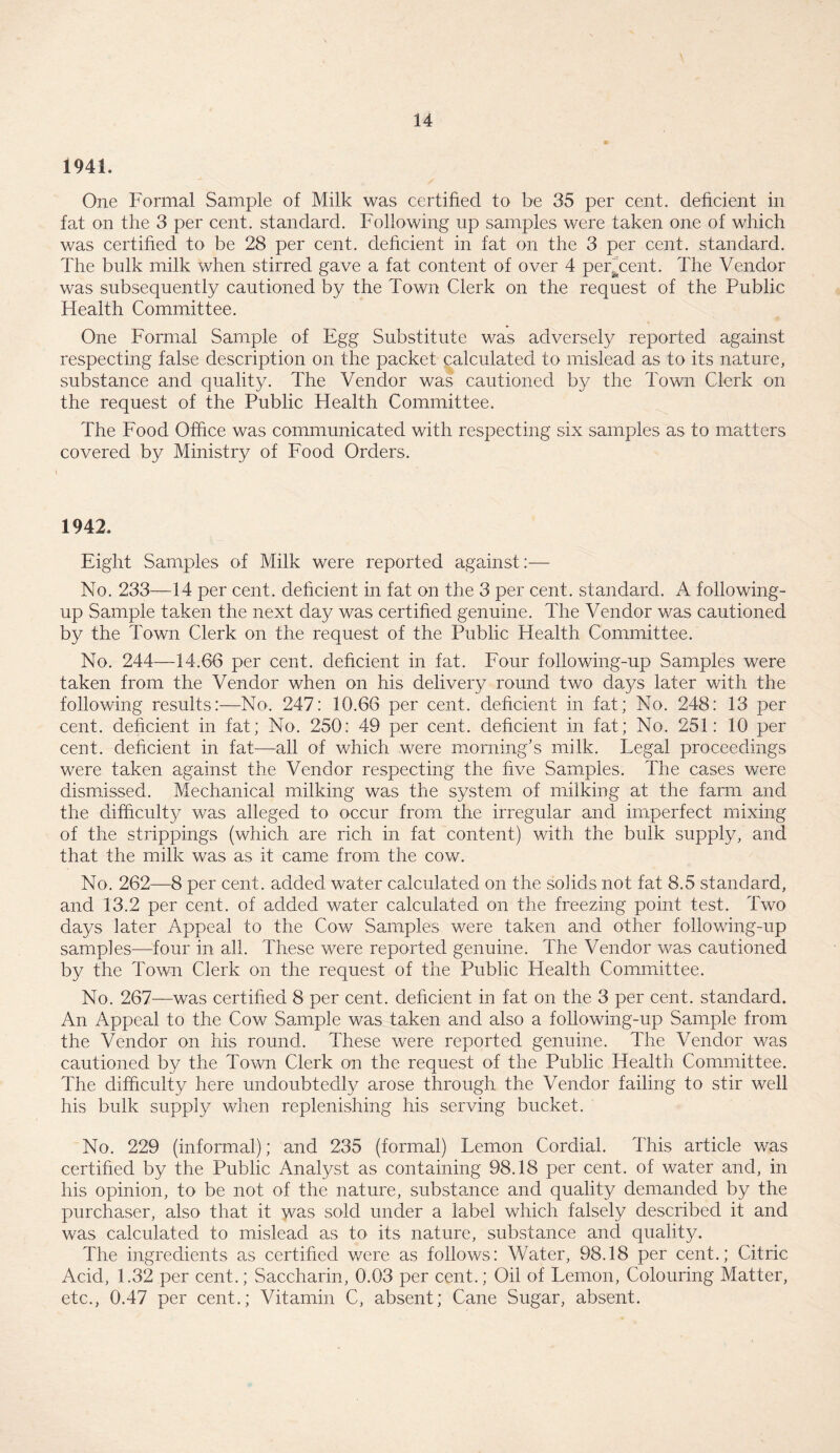 1941. One Formal Sample of Milk was certified to be 35 per cent, deficient in fat on the 3 per cent, standard. Following up samples were taken one of which was certified to be 28 per cent, deficient in fat on the 3 per cent, standard. The bulk milk when stirred gave a fat content of over 4 percent. The Vendor was subsequently cautioned by the Town Clerk on the request of the Public Health Committee. One Formal Sample of Egg Substitute was adversely reported against respecting false description on the packet calculated to mislead as to its nature, substance and quality. The Vendor was cautioned by the Town Clerk on the request of the Public Health Committee. The Food Office was communicated with respecting six samples as to matters covered by Ministry of Food Orders. 1942. Eight Samples of Milk were reported against:— No. 233—14 per cent, deficient in fat on the 3 per cent, standard. A following- up Sample taken the next day was certified genuine. The Vendor was cautioned by the Town Clerk on the request of the Public Health Committee. No. 244—14.66 per cent, deficient in fat. Four following-up Samples were taken from the Vendor when on his delivery round two days later with the following results:—No. 247: 10.66 per cent, deficient in fat; No. 248: 13 per cent, deficient in fat; No. 250: 49 per cent, deficient in fat; No. 251: 10 per cent, deficient in fat—-all of which were morning’s milk. Legal proceedings were taken against the Vendor respecting the five Samples. The cases were dismissed. Mechanical milking was the system of milking at the farm and the difficulty was alleged to occur from the irregular and imperfect mixing of the strippings (which are rich in fat content) with the bulk supply, and that the milk was as it came from the cow. No. 262—8 per cent, added water calculated on the solids not fat 8.5 standard, and 13.2 per cent, of added water calculated on the freezing point test. Two days later Appeal to the Cow Samples were taken and other following-up samples—four in all. These were reported genuine. The Vendor was cautioned by the Town Clerk on the request of the Public Health Committee. No. 267—was certified 8 per cent, deficient in fat on the 3 per cent, standard. An Appeal to the Cow Sample was taken and also a following-up Sample from the Vendor on his round. These were reported genuine. The Vendor was cautioned by the Town Clerk on the request of the Public Health Committee. The difficulty here undoubtedly arose through the Vendor failing to stir well his bulk supply when replenishing his serving bucket. No. 229 (informal); and 235 (formal) Lemon Cordial. This article was certified by the Public Analyst as containing 98.18 per cent, of water and, in his opinion, to be not of the nature, substance and quality demanded by the purchaser, also that it was sold under a label which falsely described it and was calculated to mislead as to its nature, substance and quality. The ingredients as certified were as follows: V/ater, 98.18 per cent.; Citric Acid, 1.32 per cent.; Saccharin, 0.03 per cent.; Oil of Lemon, Colouring Matter, etc., 0.47 per cent.; Vitamin C, absent; Cane Sugar, absent.