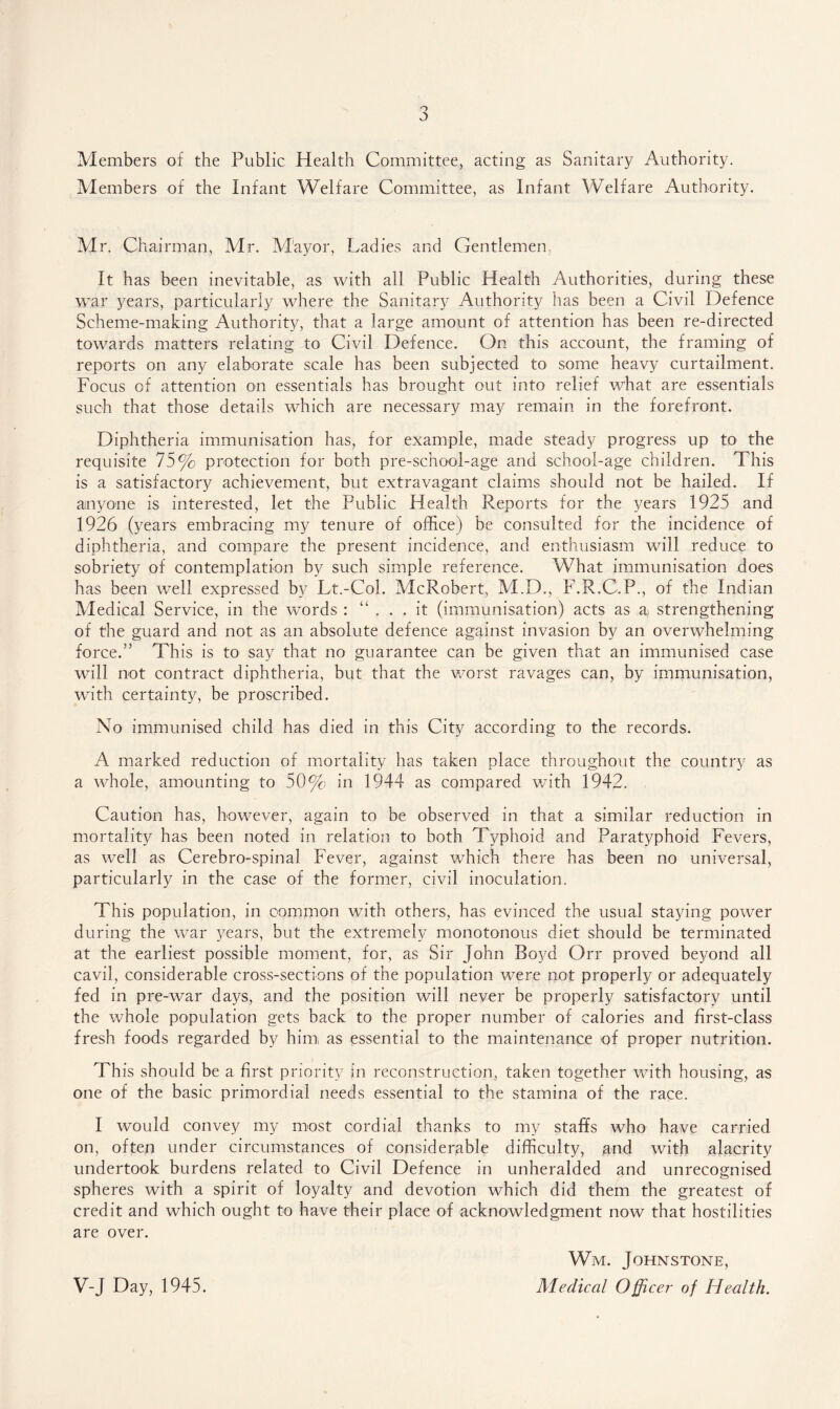 Members of the Public Health Committee, acting as Sanitary Authority. Members of the Infant Welfare Committee, as Infant Welfare Authority. Mr. Chairman, Mr. M'ayor, Ladies and Gentlemen. It has been inevitable, as with ail Public Health Authorities, during these war years, particularly where the Sanitary Authority has been a Civil Defence Scheme-making Authority, that a large amount of attention has been re-directed towards matters relating to Civil Defence. On this account, the framing of reports on any elaborate scale has been subjected to some heavy curtailment. Focus of attention on essentials has brought out into relief what are essentials such that those details which are necessary may remain in the forefront. Diphtheria immunisation has, for example, made steady progress up to the requisite 75% protection for both pre-school-age and school-age children. This is a satisfactory achievement, but extravagant claims should not be hailed. If anyone is interested, let the Public Health Ruperts for the years 1925 and 1926 (years embracing my tenure of office) be consulted for the incidence of diphtheria, and compare the present incidence, and enthusiasm will reduce to sobriety of contemplation by such simple reference. What immunisation does has been well expressed by Lt.-Col. McRobert, M.D., F.R.C.P., of the Indian Medical Service, in the words : “ ... it (immunisation) acts as a> strengthening of the guard and not as an absolute defence against invasion by an overwhelming force.” This is to say that no guarantee can be given that an immunised case will not contract diphtheria, but that the worst ravages can, by immunisation, with certainty, be proscribed. No immunised child has died in this City according to the records. A marked reduction of mortality has taken place throughout the country as a whole, amounting to 50% in 1944 as compared with 1942. Caution has, however, again to be observed in that a similar reduction in mortality has been noted in relation to both Typhoid and Paratyphoid Fevers, as well as Cerebro-spinal Fever, against which there has been no universal, particularly in the case of the former, civil inoculation. This population, in common with others, has evinced the usual staying power during the war years, but the extremely monotonous diet should be terminated at the earliest possible moment, for, as Sir John Boyd Grr proved beyond all cavil, considerable cross-sections of the population were not properly or adequately fed in pre-war days, and the position will never be properly satisfactory until the whole population gets back to the proper number of calories and first-class fresh foods regarded by him as essential to the maintenance of proper nutrition. This should be a first priority in reconstruction, taken together with housing, as one of the basic primordial needs essential to the stamina of the race. I would convey my most cordial thanks to my staffs who have carried on, often under circumstances of considerable difficulty, gnd with alacrity undertook burdens related to Civil Defence in unheralded and unrecognised spheres with a spirit of loyalty and devotion which did them the greatest of credit and which ought to have their place of acknowledgment now that hostilities are over. V-J Day, 1945. Wjm. Johnstone, Medical Officer of Health.