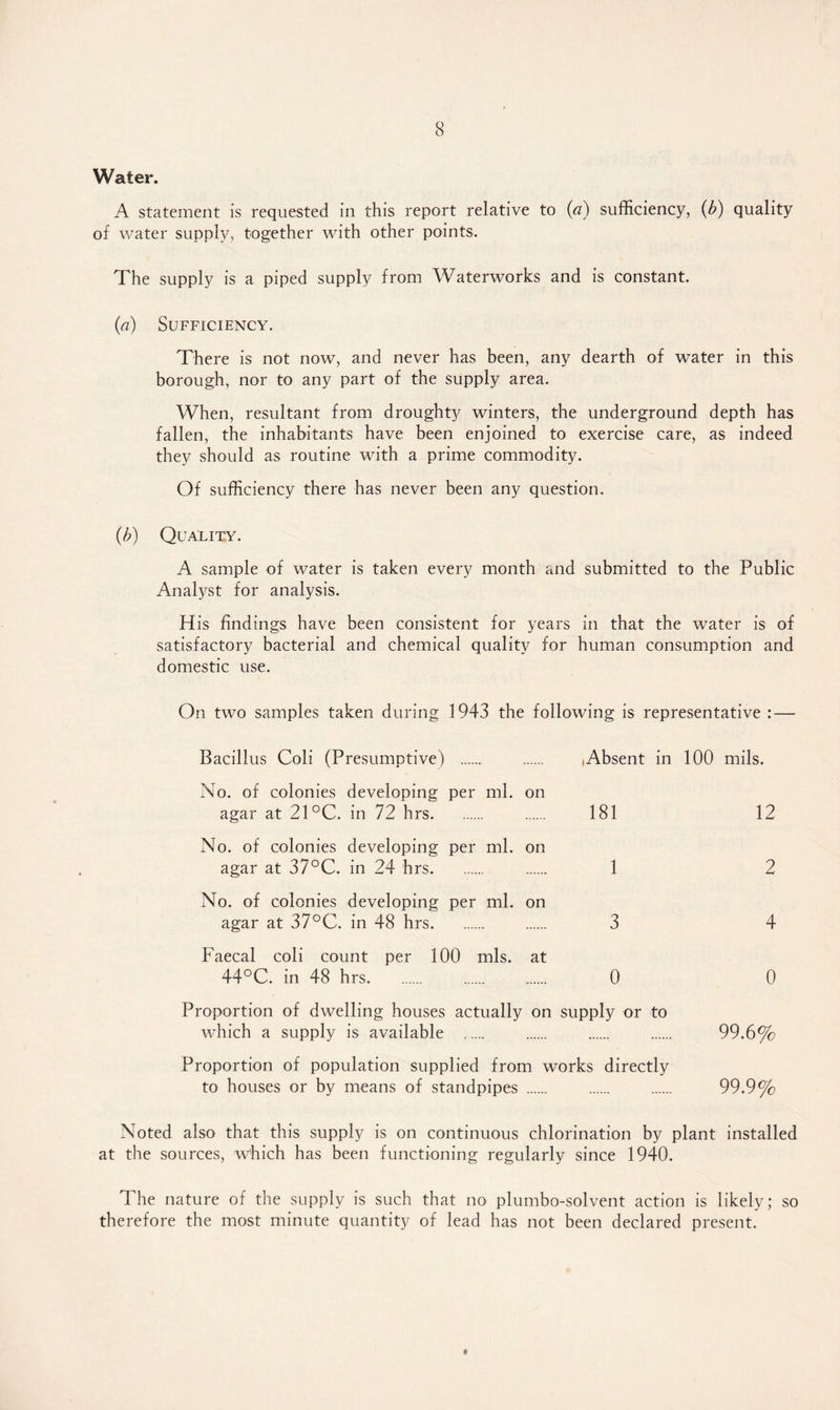 Water. A statement is requested in this report relative to (a) sufficiency, (b) quality of water supply, together with other points. The supply is a piped supply from Waterworks and is constant. (a) Sufficiency. There is not now, and never has been, any dearth of water in this borough, nor to any part of the supply area. When, resultant from droughty winters, the underground depth has fallen, the inhabitants have been enjoined to exercise care, as indeed they should as routine with a prime commodity. Of sufficiency there has never been any question. (b) Quality. A sample of water is taken every month and submitted to the Public Analyst for analysis. H is findings have been consistent for years in that the water is of satisfactory bacterial and chemical quality for human consumption and domestic use. On two samples taken during 1943 the following is representative : — Bacillus Coli (Presumotive) . lAbsent in 100 mils. No. of colonies developing per ml. on agar at 21 °C. in 7? hrs. 181 12 No. of colonies developing per ml. on agar at 37°C. in 24 hrs. 1 2 No. of colonies developing per ml. on agar at 37°C. in 48 hrs. 3 4 Faecal coli count per 100 mis. at 44°C. in 48 hrs. 0 0 Proportion of dwelling houses actually on which a supply is available . supply or to 99.6% Proportion of population supplied from works directly to houses or by means of standpipes . 99.9% Noted also that this supply is on continuous chlorination by plant installed at the sources, which has been functioning regularly since 1940. The nature of the supply is such that no plumbo-solvent action is likely; so therefore the most minute quantity of lead has not been declared present.