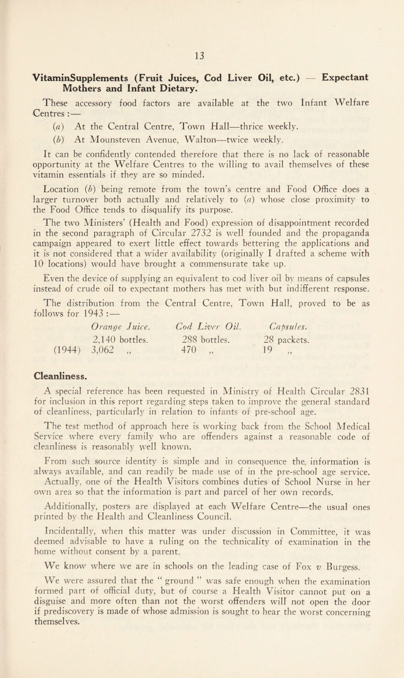 VitammSupplements (Fruit Juices, Cod Liver Oil, etc.) — Expectant Mothers and Infant Dietary. These accessory food factors are available at the two Infant Welfare Centres : — (a) At the Central Centre, Town Hall—thrice weekly. (b) At Mounsteven Avenue, Walton—twice weekly. It can be confidently contended therefore that there is no lack of reasonable opportunity at the Welfare Centres to the willing to avail themselves of these vitamin essentials if they are so minded. Location (b) being remote from the town’s centre and Food Office does a larger turnover both actually and relatively to (a) whose close proximity to the Food Office tends to disqualify its purpose. The two Ministers’ (Health and Food) expression of disappointment recorded in the second paragraph of Circular 2732 is well founded and the propaganda campaign appeared to exert little effect towards bettering the applications and it is not considered that a wider availability (originally I drafted a scheme with 10 locations) would have brought a commensurate take up. Even the device of supplying an equivalent to cod liver oil by means of capsules instead of crude oil to expectant mothers has met with but indifferent response. The distribution from the Central Centre, Town Hall, proved to be as follows for 1943 : — Orange Juice. Cod Liver Oil. Capsules. 2,140 bottles. 288 bottles. 28 packets (1944) 3,062 „ 470 „ 19 y )) Cleanliness. A special reference has been requested in Ministry of Health Circular 2831 for inclusion in this report regarding steps taken to improve the general standard of cleanliness, particularly in relation to infants of pre-school age. The test method of approach here is working back from the School Medical Service where every family who are offenders against a reasonable code of cleanliness is reasonably well known. From such source identity is simple and in consequence the information is always available, and can readily be made use of in the pre-school age service. Actually, one of the Health Visitors combines duties of School Nurse in her own area so that the information is part and parcel of her own records. Additionally, posters are displayed at each Welfare Centre—the usual ones printed by the Health and Cleanliness Council. Incidentally, when this matter was under discussion in Committee, it was deemed advisable to have a ruling on the technicality of examination in the home without consent by a parent. We know where we are in schools on the leading case of Fox v Burgess. We were assured that the “ ground ” was safe enough when the examination formed part of official duty, but of course a Health Visitor cannot put on a disguise and more often than not the worst offenders will not open the door if prediscovery is made of whose admission is sought to hear the worst concerning themselves.