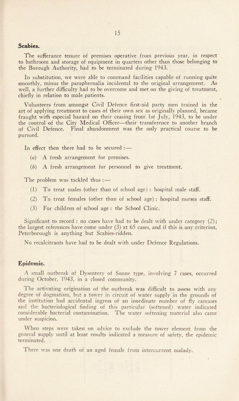 Scabies. The sufferance tenure of premises operative from previous year, in respect to bathroom and storage of equipment in quarters other than those belonging to the Borough Authority, had to be terminated during 1943. In substitution, we were able to command facilities capable* of running quite smoothly, minus the paraphernalia incidental to the original arrangement. As well, a further difficulty had to be overcome and met on the giving of treatment, chiefly in relation to male patients. Volunteers from amongst Civil Defence first-aid party men trained in the art of applying treatment to cases of their own sex as originally planned, became fraught with especial hazard on their ceasing from 1st July, 1943, to be under the control of the City Medical Officer—their transference to another branch of Civil Defence. Final abandonment was the only practical course to be pursued. In effect then there had to be secured : — (a) A fresh arrangement for premises. (b) A fresh arrangement for personnel to give treatment. The problem was tackled thus : — (1) To treat males (other than of school age) : hospital male staff. (2) To treat females (other than of school age) : hospital nurses staff. (3) For children of school age : the School Clinic. Significant to record : no cases have had to be dealt with under category (2); the largest references have come under (3) at 65 cases, and if this is any criterion, Peterborough is anything but Scabies-ridden. No recalcitrants have had to be dealt with under Defence Regulations. Epidemic. A small outbreak of Dysentery of Sonne type, involving 7 cases, occurred during October, 1943, in a closed community. The activating origination of the outbreak was difficult to assess with any degree of dogmatism, but a tower in circuit of water supply in the grounds of the institution had accidental ingress of an inordinate number of fly carcases and the bacteriological finding of this particular (softened) water indicated considerable bacterial contamination. The water softening material also came under suspicion. When steps were taken on advice to exclude the tower element from the general supply until at least results indicated a measure of safety, the epidemic terminated. There was one death of an aged female from intercurrent malady.