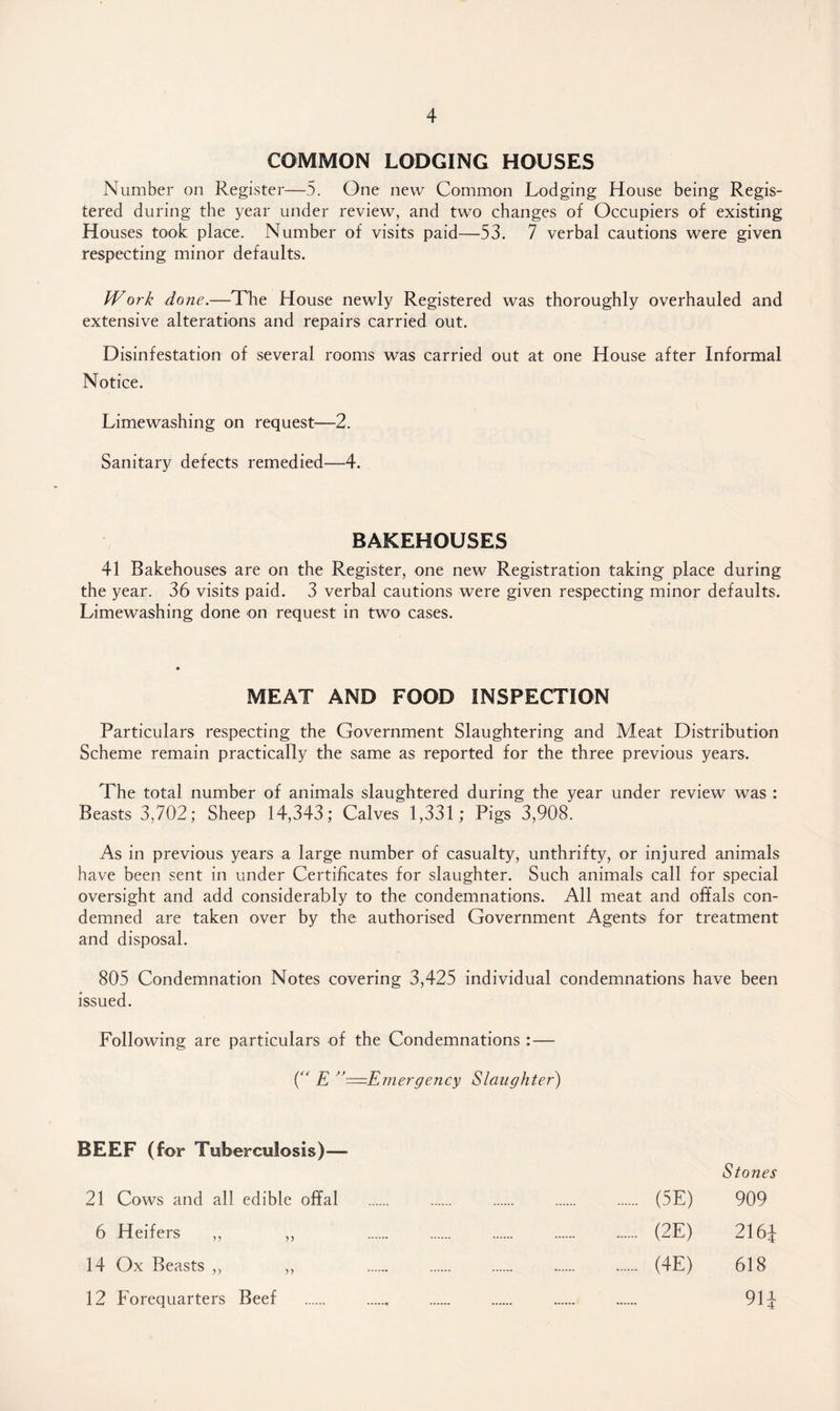 COMMON LODGING HOUSES Number on Register—5. One new Common Lodging House being Regis¬ tered during the year under review, and two changes of Occupiers of existing Houses took place. Number of visits paid—53. 7 verbal cautions were given respecting minor defaults. Work done.—The House newly Registered was thoroughly overhauled and extensive alterations and repairs carried out. Disinfestation of several rooms was carried out at one House after Informal Notice. Limewashing on request—2. Sanitary defects remedied—4. BAKEHOUSES 41 Bakehouses are on the Register, one new Registration taking place during the year. 36 visits paid. 3 verbal cautions were given respecting minor defaults. Limewashing done on request in two cases. MEAT AND FOOD INSPECTION Particulars respecting the Government Slaughtering and Meat Distribution Scheme remain practically the same as reported for the three previous years. The total number of animals slaughtered during the year under review was : Beasts 3,702; Sheep 14,343; Calves 1,331; Pigs 3,908. As in previous years a large number of casualty, unthrifty, or injured animals have been sent in under Certificates for slaughter. Such animals call for special oversight and add considerably to the condemnations. All meat and offals con¬ demned are taken over by the authorised Government Agents for treatment and disposal. 805 Condemnation Notes covering 3,425 individual condemnations have been issued. Following are particulars of the Condemnations : — ( E ^=Emergency Slaughter) BEEF (for Tuberculosis)— 21 Cows and all edible offal 6 Heifers ,, ,, 14 Ox Beasts ,, ,, 12 Forequarters Beef Stones (5E) 909 (2E) 216± (4E) 618 91J