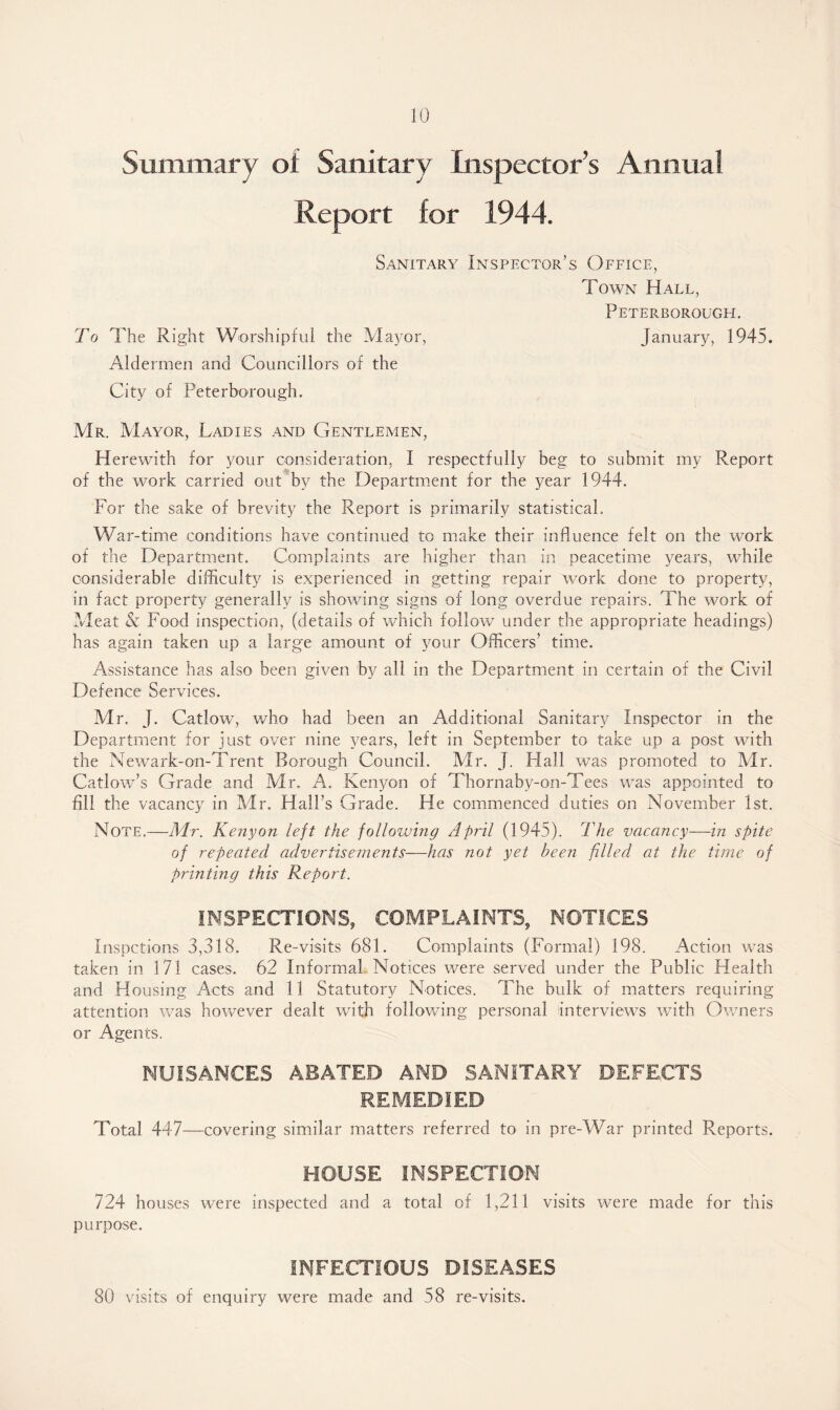 Summary of Sanitary Inspector’s Annual Report for 1944. Sanitary Inspector’s Office, Town Hall, Peterborough. To The Right Worshipful the Mayor, January, 1945. Aldermen and Councillors of the City of Peterborough. Mr. Mayor, Ladies and Gentlemen, Herewith for your consideration, I respectfully beg to submit my R.eport of the work carried out by the Department for the year 1944. For the sake of brevity the Report is primarily statistical. War-time conditions have continued to make their influence felt on the work of the Department. Complaints are higher than in peacetime years, while considerable difficulty is experienced in getting repair work done to property, in fact property generally is showing signs of long overdue repairs. The work of Meat & Food inspection, (details of which follow under the appropriate headings) has again taken up a large amount of your Officers’ time. Assistance has also been given by all in the Department in certain of the Civil Defence Services. Mr. j. Catlow, who had been an Additional Sanitary Inspector in the Department for just over nine years, left in September to take up a post with the Newark-on-Trent Borough Council. Mr. J. Hall was promoted to Mr. Catlow’s Grade and Mr, A. Kenyon of Thornaby-on-Tees was appointed to fill the vacancy in Mr. Hall’s Grade. He commenced duties on November 1st. Note.—Mr. Kenyon left the following April (1945). The vacancy—in spite of repeated advertisements—has not yet been filled at the time of printing this Report. INSPECTIONS, COMPLAINTS, NOTICES Inspctions 3,318. Re-visits 681. Complaints (Formal) 198. Action was taken in 171 cases. 62 Informal Notices were served under the Public Health and Housing Acts and 11 Statutory Notices. The bulk of matters requiring attention was however dealt with following personal interviews with Owners or Agents. NUISANCES ABATED AND SANITARY DEFECTS REMEDIED Total 447—covering similar matters referred to in pre-War printed Reports. HOUSE INSPECTION 724 houses were inspected and a total of 1,211 visits were made for this purpose. INFECTIOUS DISEASES 80 visits of enquiry were made and 58 re-visits.