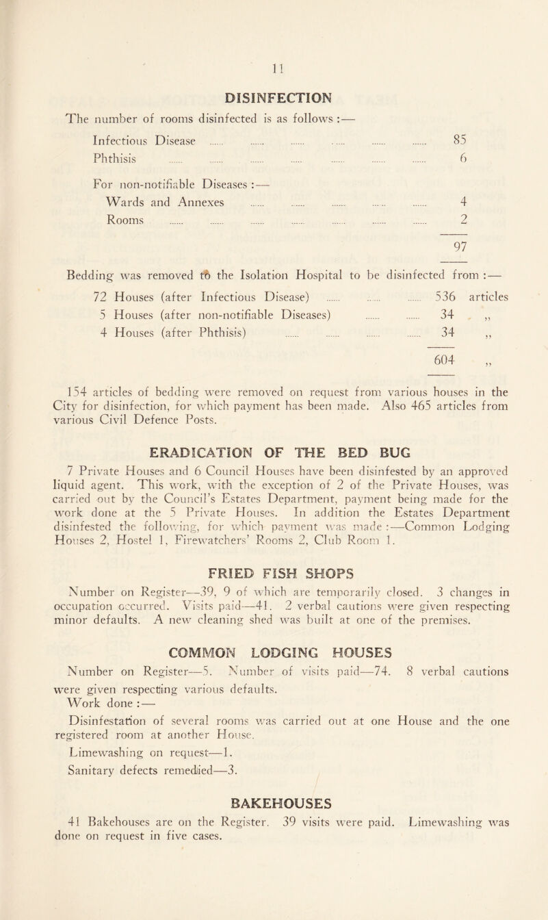 DISINFECTION The number of rooms disinfected is as follows : — Infectious Disease . 85 Phthisis . . . . . . . 6 For non-notifiable Diseases : — Wards and Annexes . . . . . 4 Rooms . . . . . . . 2 97 Bedding was removed to the Isolation Hospital to be disinfected from : — 72 Houses (after Infectious Disease) . 536 articles 5 Houses (after non-notifiable Diseases) . 34 ,, 4 Houses (after Phthisis) . 34 ,, 154 articles of bedding were removed on request from various houses in the City for disinfection, for which payment has been made. Also 465 articles from various Civil Defence Posts. ERADICATION OF THE BED BUG 7 Private Houses and 6 Council Houses have been disinfested by an approved liquid agent. This work, with the exception of 2 of the Private Houses, was carried out by the Council’s Estates Department, payment being made for the work done at the 5 Private Houses. In addition the Estates Department disinfested the following, for which pavment was made :—Common Lodging H ouses 2, Hostel 1, Firewatchers’ Rooms 2, Club Room 1. FRIED FISH SHOPS Number on Register—39, 9 of which are temporarily closed. 3 changes in occupation occurred. Visits paid—41. 2 verbal cautions were given respecting minor defaults. A new cleaning shed was built at one of the premises. COMMON LODGING HOUSES Number on Register—5. Number of visits paid—74. 8 verbal cautions were given respecting various defaults. Work done : — Disinfestation of several rooms was carried out at one House and the one registered room at another House. Limewashing on request—1. Sanitary defects remedied—3. BAKEHOUSES 41 Bakehouses are on the Register. 39 visits were paid. Limewashing was done on request in five cases.