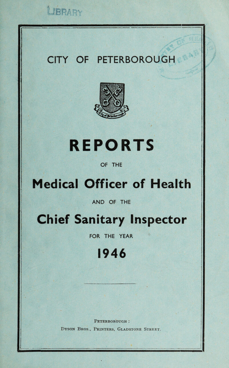 REPORTS OF THE Medical Officer of Health AND OF THE Chief Sanitary Inspector FOR THE YEAR 1946 Peterborough : Dyson Bros., Printers, Gladstone Street. - -1