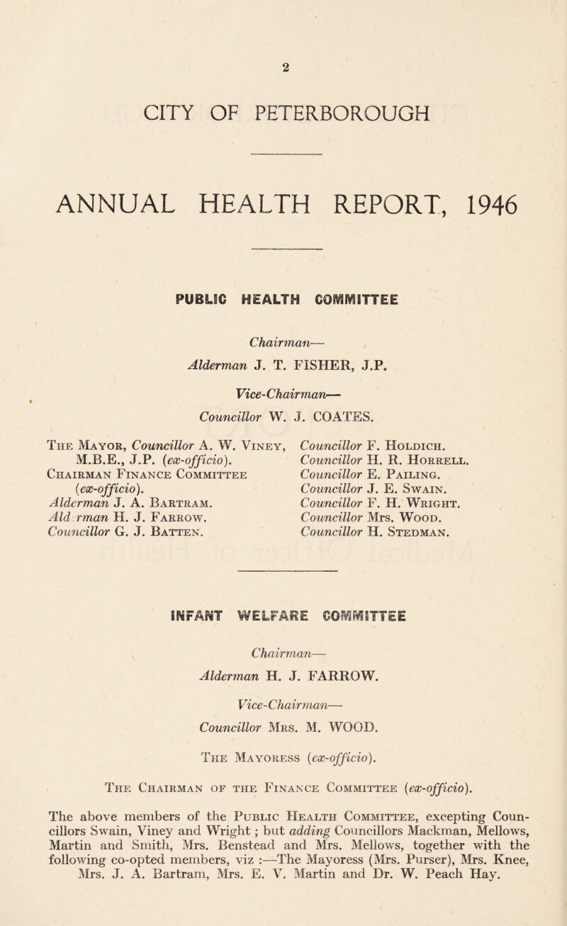 CITY OF PETERBOROUGH ANNUAL HEALTH REPORT, 1946 PUBLIC HEALTH COIVIIVSITTEE Chairman— Alderman J. T. FISHER, J.P. Vice- Chairman— Councillor W. J. COATES. The Mayor, Councillor A. W. Viney. Councillor F. Holdich. J.P. (ex-officio). Chairman Finance Committee (ex-officio). Alderman J. A. Bartram. Aid rman H. J. Farrow. Councillor G. J. Batten. Councillor H. R. Horrell. Councillor E. Failing. Councillor J. E. Swain. Councillor F. H. Wright. Councillor Mrs. Wood. Councillor H. Stedman. INFANT ¥¥ELFARE COMMITTEE Chairman— Alderman H. J. FARROW. Vice-Chairman— Councillor Mrs. M. WOOD. The Mayoress (ex-officio). The Chairman of the Finance Committee (ex-officio). The above members of the Public Health Committee, excepting Coun¬ cillors Swain, Viney and Wright; but adding Councillors Mackman, Mellows, Martin and Smith, Mrs. Benstead and Mrs. Mellows, together with the following co-opted members, viz :—The Mayoress (Mrs. Purser), Mrs. Knee, Mrs. J. A. Bartram, Mrs. E. V. Martin and Dr. W. Peach Hay.