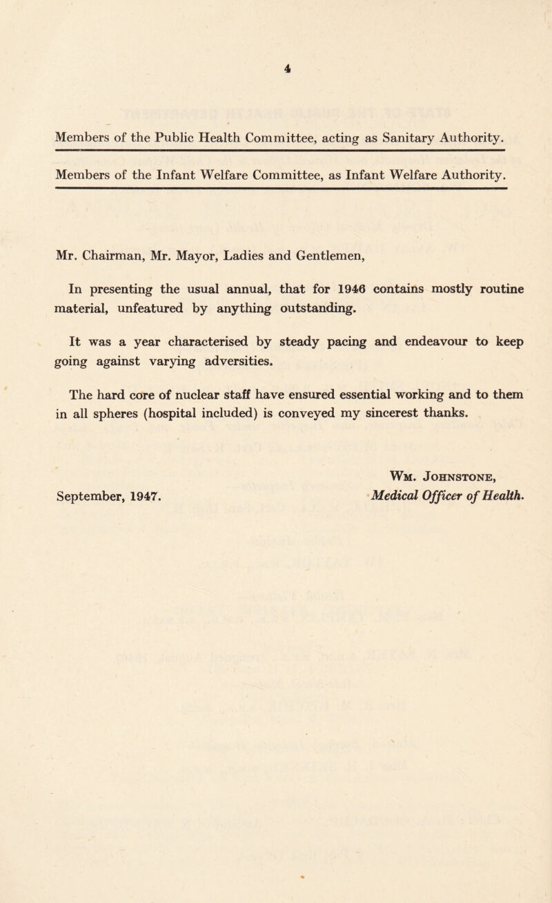 Members of the Public Health Committee, acting as Sanitary Authority. Members of the Infant Welfare Committee, as Infant Welfare Authority. Mr. Chairman, Mr. Mayor, Ladies and Gentlemen, In presenting the usual annual, that for 1946 contains mostly routine material, unfeatured by anything outstanding. It was a year characterised by steady pacing and endeavour to keep going against varying adversities. The hard core of nuclear staff have ensured essential working and to them in all spheres (hospital included) is conveyed my sincerest thanks. September, 1947. Wm. Johnstone, Medical Officer of Health.