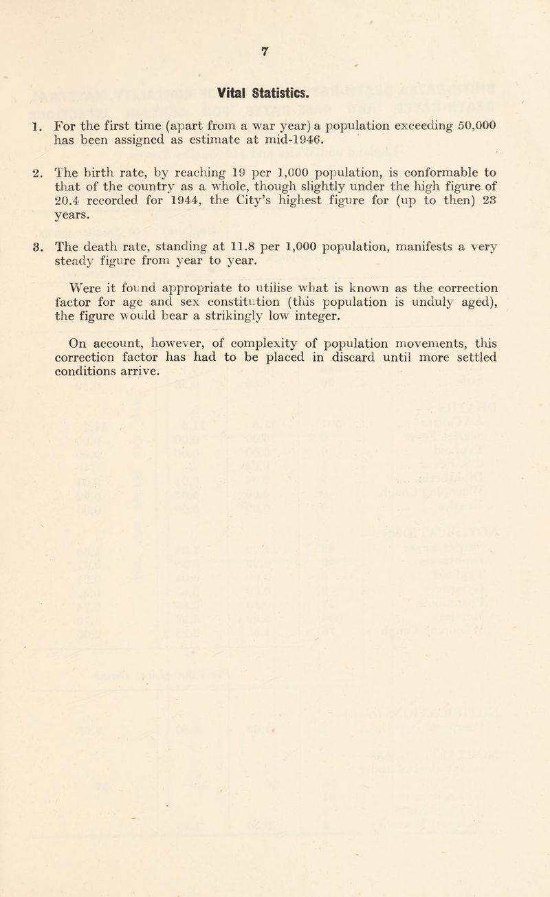 Vital Statistics. 1. For the first time (apart from a war year) a population exceeding 50,000 has been assigned as estimate at mid-1946. 2. The birth rate, by reaching 19 per 1,000 population, is conformable to that of the country as a whole, though slightly under the high figure of 20.4 recorded for 1944, the City’s highest figure for (up to then) 23 years. 3. The death rate, standing at 11.8 per 1,000 population, manifests a very steady figure from year to year. Were it found appropriate to utilise what is known as the correction factor for age and sex constitution (this population is unduly aged), the figure would bear a strikingly low integer. On account, however, of complexity of population movements, this correction factor has had to be placed in discard until more settled conditions arrive.