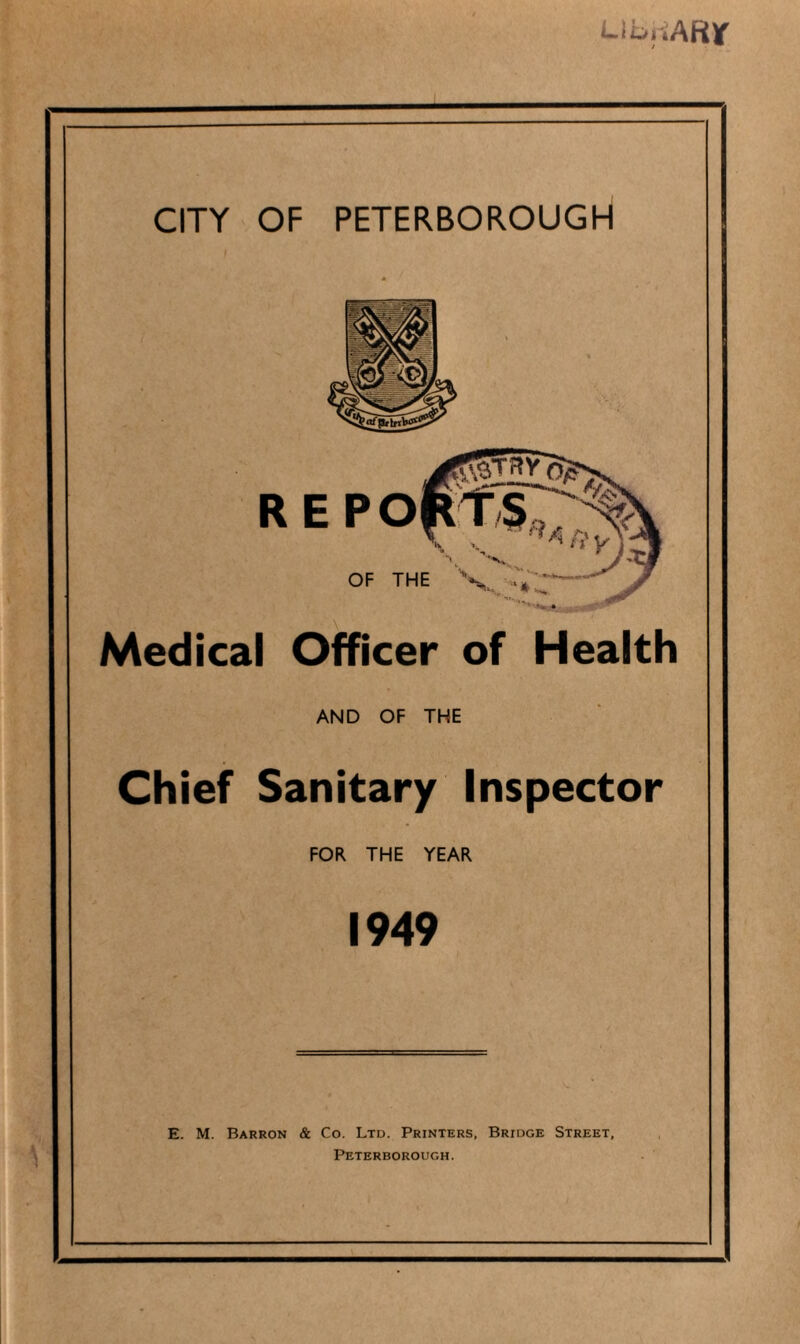 LibriARlf CITY OF PETERBOROUGH Medical Officer of Health AND OF THE Chief Sanitary Inspector FOR THE YEAR 1949 E. M. Barron & Co. Ltd. Printers, Bridge Street, Peterborough.