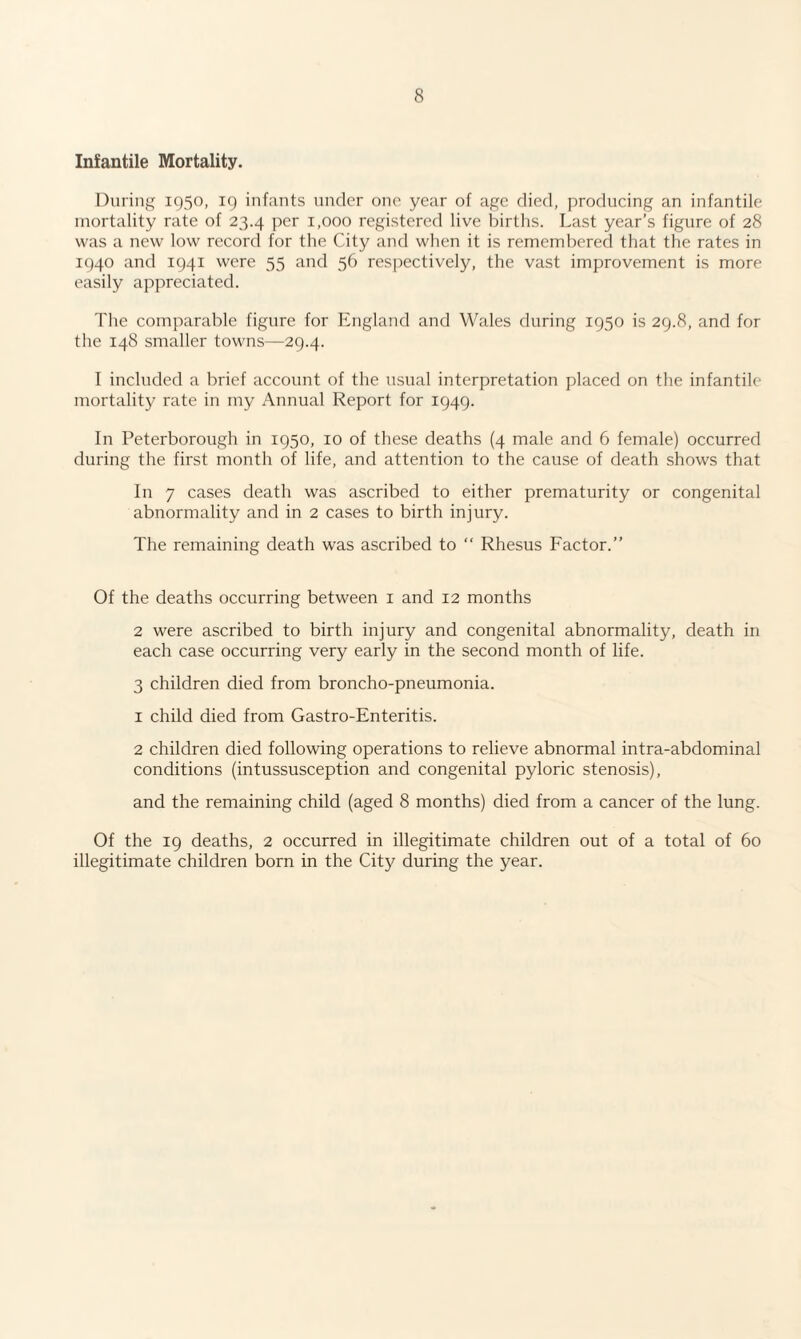 Infantile Mortality. During 1950, 19 infants under one year of age died, producing an infantile mortality rate of 23.4 per 1,000 registered live births. Last year’s figure of 28 was a new low record for the City and when it is remembered that the rates in 1940 and 1941 were 55 and 56 respectively, the vast improvement is more easily appreciated. The comparable figure for England and Wales during 1950 is 29.8, and for the 148 smaller towns—29.4. I included a brief account of the usual interpretation placed on the infantile mortality rate in my Annual Report for 1949. In Peterborough in 1950, 10 of these deaths (4 male and 6 female) occurred during the first month of life, and attention to the cause of death shows that In 7 cases death was ascribed to either prematurity or congenital abnormality and in 2 cases to birth injury. The remaining death was ascribed to “ Rhesus Factor.” Of the deaths occurring between 1 and 12 months 2 were ascribed to birth injury and congenital abnormality, death in each case occurring very early in the second month of life. 3 children died from broncho-pneumonia. 1 child died from Gastro-Enteritis. 2 children died following operations to relieve abnormal intra-abdominal conditions (intussusception and congenital pyloric stenosis), and the remaining child (aged 8 months) died from a cancer of the lung. Of the 19 deaths, 2 occurred in illegitimate children out of a total of 60 illegitimate children born in the City during the year.