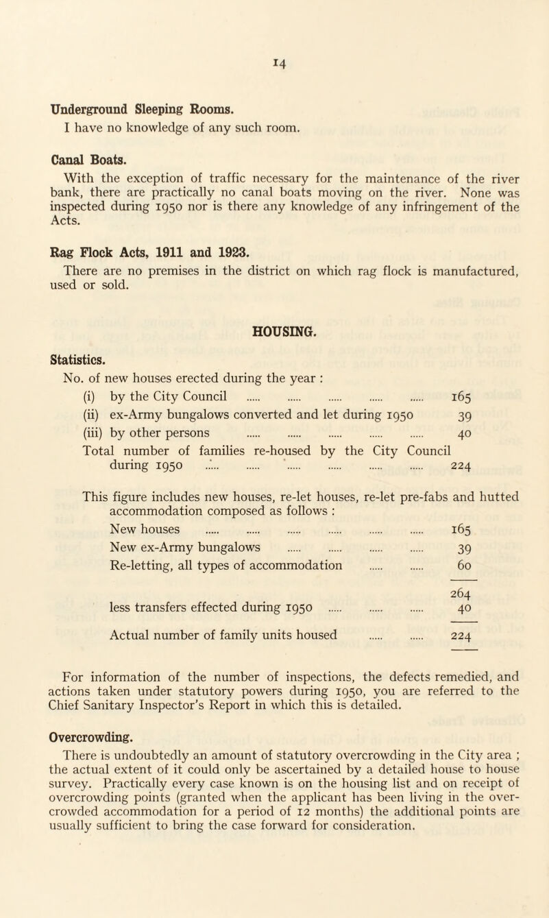 Underground Sleeping Rooms. I have no knowledge of any such room. Canal Boats. With the exception of traffic necessary for the maintenance of the river bank, there are practically no canal boats moving on the river. None was inspected during 1950 nor is there any knowledge of any infringement of the Acts. Rag Flock Acts, 1911 and 1923. There are no premises in the district on which rag flock is manufactured, used or sold. HOUSING. Statistics. No. of new houses erected during the year : (i) by the City Council . 165 (ii) ex-Army bungalows converted and let during 1950 39 (iii) by other persons . 40 Total number of families re-housed by the City Council during 1950 224 This figure includes new houses, re-let houses, re-let pre-fabs and hutted accommodation composed as follows : New houses . 165 New ex-Army bungalows . 39 Re-letting, all types of accommodation . 60 264 less transfers effected during 1950 . 40 Actual number of family units housed . 224 For information of the number of inspections, the defects remedied, and actions taken under statutory powers during 1950, you are referred to the Chief Sanitary Inspector’s Report in which this is detailed. Overcrowding. There is undoubtedly an amount of statutory overcrowding in the City area ; the actual extent of it could only be ascertained by a detailed house to house survey. Practically every case known is on the housing list and on receipt of overcrowding points (granted when the applicant has been living in the over¬ crowded accommodation for a period of 12 months) the additional points are usually sufficient to bring the case forward for consideration.