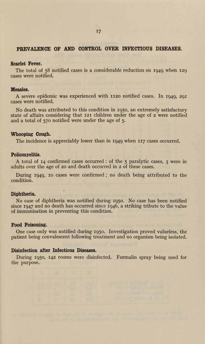 PREVALENCE OF AND CONTROL OVER INFECTIOUS DISEASES. Scarlet Fever. The total of 58 notified cases is a considerable reduction on 1949 when 129 cases were notified. Measles. A severe epidemic was experienced with 1120 notified cases. In 1949, 291 cases were notified. No death was attributed to this condition in 1950, an extremely satisfactory state of affairs considering that 121 children under the age of 2 were notified and a total of 570 notified were under the age of 5. Whooping Cough. The incidence is appreciably lower than in 1949 when 117 cases occurred. Poliomyelitis. A total of 14 confirmed cases occurred : of the 5 paralytic cases, 3 were in adults over the age of 20 and death occurred in 2 of these cases. During 1949, 10 cases were confirmed ; no death being attributed to the condition. Diphtheria. No case of diphtheria was notified during 1950. No case has been notified since 1947 and no death has occurred since 1946, a striking tribute to the value of immunisation in preventing this condition. Food Poisoning. One case only was notified during 1950. Investigation proved valueless, the patient being convalescent following treatment and no organism being isolated. Disinfection after Infectious Diseases. During 1950, 142 rooms were disinfected. Formalin spray being used for the purpose.