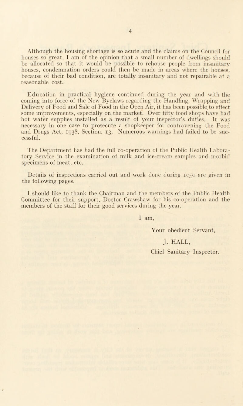 Although the housing shortage is so acute and the claims on the Council for houses so great, I am of the opinion that a small number of dwellings should he allocated so that it would be possible to rehouse people from insanitary houses, condemnation orders could then be made in areas where the houses, because of their bad condition, are totally insanitary and not repairable at a reasonable cost. Education in practical hygiene continued during the year and with the coming into force of the New Byelaws regarding the Handling, Wrapping and Delivery of Food and Sale of Food in the Open Air, it has been possible to effect some improvements, especially on the market. Over fifty food shops have had hot water supplies installed as a result of your inspector’s duties. It was necessary in one case to prosecute a shopkeeper for contravening the Food and Drugs Act, 1938, Section. 13. Numerous warnings had failed to be suc¬ cessful. The Department has had the full co-operation of the Public Health Labora¬ tory Service in the examination of milk and ice-cream samples and morbid specimens of meat, etc. Details of inspections carried out and work done during left are given in the following pages. I should like to thank the Chairman and the members of the Public Health Committee for their support, Doctor Crawshaw for his co-operation and the members of the staff for their good services during the year. I am, Your obedient Servant, J. HALL, Chief Sanitary Inspector.