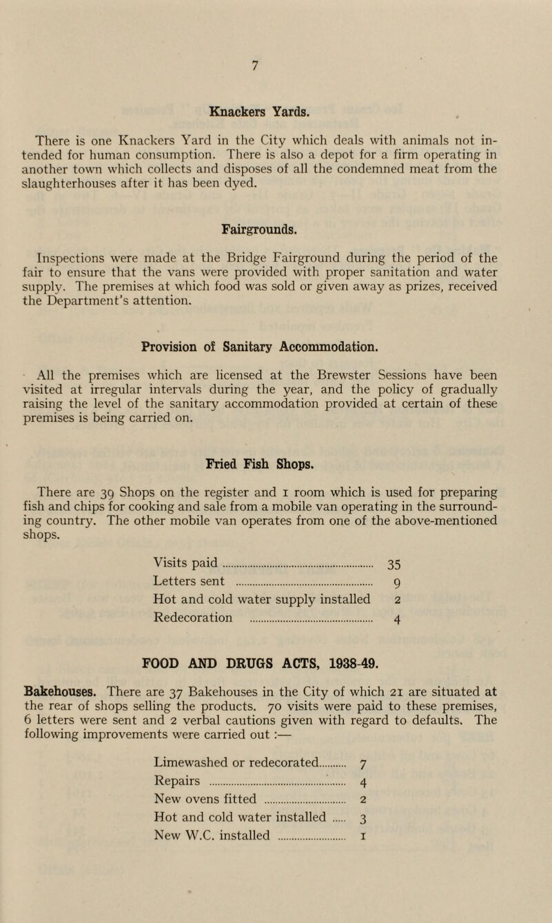 Knackers Yards. There is one Knackers Yard in the City which deals with animals not in¬ tended for human consumption. There is also a depot for a firm operating in another town which collects and disposes of all the condemned meat from the slaughterhouses after it has been dyed. Fairgrounds. Inspections were made at the Bridge Fairground during the period of the fair to ensure that the vans were provided with proper sanitation and water supply. The premises at which food was sold or given away as prizes, received the Department's attention. Provision of Sanitary Accommodation. All the premises which are licensed at the Brewster Sessions have been visited at irregular intervals during the year, and the policy of gradually raising the level of the sanitary accommodation provided at certain of these premises is being carried on. Fried Fish Shops. There are 39 Shops on the register and x room which is used for preparing fish and chips for cooking and sale from a mobile van operating in the surround¬ ing country. The other mobile van operates from one of the above-mentioned shops. Visits paid. 35 Letters sent . 9 Hot and cold water supply installed 2 Redecoration . 4 FOOD AND DRUGS ACTS, 1938-49. Bakehouses. There are 37 Bakehouses in the City of which 21 are situated at the rear of shops selling the products. 70 visits were paid to these premises, 6 letters were sent and 2 verbal cautions given with regard to defaults. The following improvements were carried out :— Limewashed or redecorated. 7 Repairs .’.. 4 New ovens fitted . 2 Hot and cold water installed . 3 New W.C. installed . 1