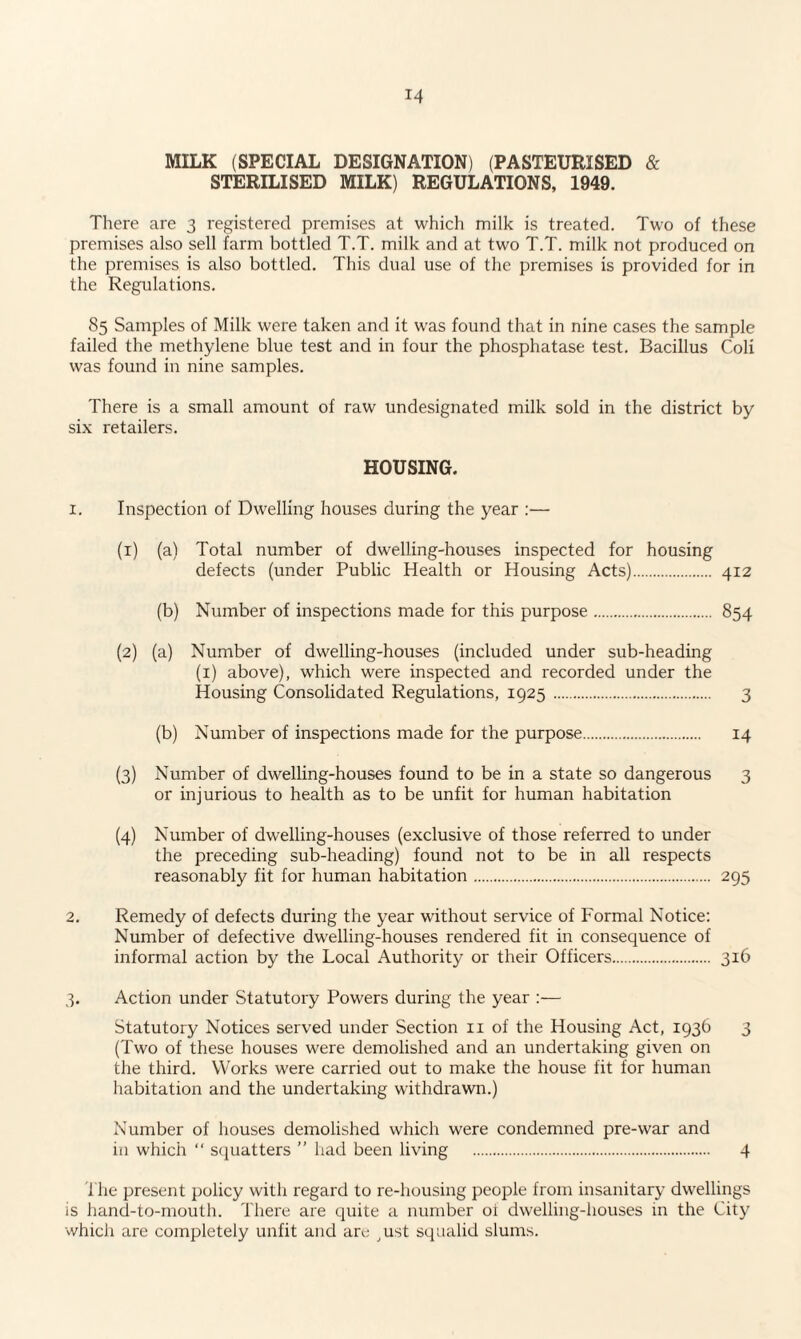 MILK (SPECIAL DESIGNATION) (PASTEURISED & STERILISED MILK) REGULATIONS, 1949. There are 3 registered premises at which milk is treated. Two of these premises also sell farm bottled T.T. milk and at two T.T. milk not produced on the premises is also bottled. This dual use of the premises is provided for in the Regulations. 85 Samples of Milk were taken and it was found that in nine cases the sample failed the methylene blue test and in four the phosphatase test. Bacillus Coli was found in nine samples. There is a small amount of raw undesignated milk sold in the district by six retailers. HOUSING. 1. Inspection of Dwelling houses during the year :— (1) (a) Total number of dwelling-houses inspected for housing defects (under Public Health or Housing Acts). 412 (b) Number of inspections made for this purpose. 854 (2) (a) Number of dwelling-houses (included under sub-heading (1) above), which were inspected and recorded under the Housing Consolidated Regulations, 1925 . 3 (b) Number of inspections made for the purpose. 14 (3) Number of dwelling-houses found to be in a state so dangerous 3 or injurious to health as to be unfit for human habitation (4) Number of dwelling-houses (exclusive of those referred to under the preceding sub-heading) found not to be in all respects reasonably fit for human habitation. 295 2. Remedy of defects during the year without service of Formal Notice: Number of defective dwelling-houses rendered fit in consequence of informal action by the Local Authority or their Officers. 316 3. Action under Statutory Powers during the year :— Statutory Notices served under Section 11 of the Housing Act, 1936 3 (Two of these houses were demolished and an undertaking given on the third. Works were carried out to make the house fit for human habitation and the undertaking withdrawn.) Number of houses demolished which were condemned pre-war and in which “ squatters ” had been living . 4 1 lie present policy with regard to re-housing people from insanitary dwellings is hand-to-mouth. There are quite a number oi dwelling-houses in the City which are completely unfit and are ,ust squalid slums.