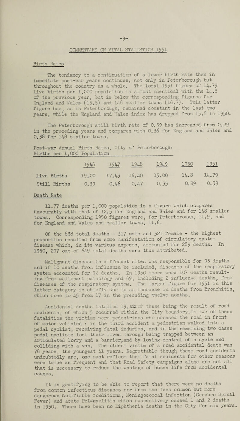 -9- Ca-ilffl^TARY OH VITAL STATISTICS 1951 Birth Hates The tendancy to a continuation of a IcvTer birth rate than in irmaediate post-v/ar years continues, not only in Peterborough but throughout the country as a v;hole. The local 1951 figure of 14.79 live births per 1,000 population is almost identical \<r±th the 11.8 of the previous year, but is belov/ the corresponding figures for Tn^land and Hales (l5.5) and 148 smaller tovms (l6.7). This latter figure has, as in Peterborough, remained constant in the last tvro years, v.^hile the Pngland and Tales index has dropped from 15.3 in 1950. The Peterborough still birth rate of 0.39 has increased from 0.29 in the preceding years and compares vjith 0.56 for England and Hales and 0.38 for 148 smaller to^rms. Post-T/ar Annual Birth Rates, City of Peterborough: Births per 1,000 Population 1946 1947 1948 1949 1950 1951 Live Births 19.00 17.43 16.40 15.00 14.8 14.79 Still Births 0.59 0.46 0.47 0.35 0.29 0.39 Death Rate 11.77 deaths per 1,000 population is a figure v/hich ccrapares favourably v/ith that of 12.5 for England and Wales and for I48 smaller towns. Corresponding 1950 figures were, for Peterborough, 11.9, and for England and Wales and smaller tovms, 11.6. Of the 638 total deaths - 317 male and 321 female - the highest proportion resulted fron some manifestation of circulatory system disease which, in its various aspects, accounted for 289 deaths. In 1950, 297 out of 649 total deaths were thus attributed. Malignant disease in different sites v;as resiDonsible for 93 deaths and if 10 deaths from influensa be included, diseases of the respiratory system accounted for 92 deaths. In 1950 there were 107 deaths result¬ ing from malignant pathology and 69, including 2 irifluenza aeaths, from diseases of the respiratory system. The larger figure for 1951 iiT- this latter category is chiefly due to an increase in deaths from Bronchitis, which rose to 45 from 17 in the x^i'eceding tv/elve irionths. Accidental deaths tota-lled 19,sixof these being the result of road accidents, of which 5 occurred v/ithin the City boundary.In bre of these fatalities the victims were pedestrians who crossed the road in front of motor vehicles : in the third accident a pedestrian walked into a pedal cyclist, receiving fatal injuries, and in the remaining two cases pedal cyclists lost their lives through being trapped between an articulated lorry and a barrier,and by losing control of a cycle and colliding with a van. The oldest victim of a road accidental death was 78 years, the youngest 41 years. Regrettable though these road accidents undoubtedly are, one must reflect that fatal accidents for other reasons vrere tv/ice as frequent and that Road Safety campaigns alone are not all that is necessary to reduce the v;astage of human life froni accidental causes. It is gratifying to be able to rep)ort that there were no deaths from common infectious diseases nor from the less ca.mon but more dangerous notifiable conditions, Hcningococoal infection (Cerebro Spinal Fever) and acute Poli-Qiyelitis vdiich respectively caused 1 and 2 deaths in 1950. There have been no Diphtheria deaths in the City for six years.