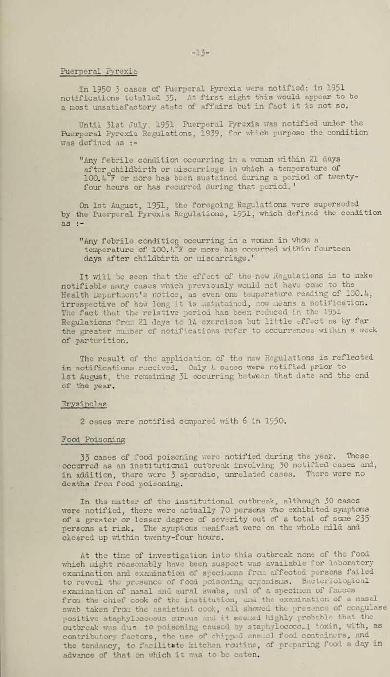 -13- Puerperal Pyrexia In 1950 3 cases of Puerperal Pyrexia were notified: in 1951 notifications totalled 35. At first sight this v/ould appear to be a most unsatisfactory state of affairs but in fact it is not so. Until 31st July. 1951 Puerperal Pyrexia was notified under the Puerperal P5'’rexia Regulations, 1939, fo^ which purpose the condition was defined as :- Any febrile condition occurring in a v/onan vdthin 21 days after childbirth or Liiscarriage in v/hich a temperature of 100,4*^ or more has been sustained during a period of tvrenty- four hours or has recurred during that period. On 1st August, 1951, the foregoing Regulations v/ere superseded by the Puerperal Pyrexia Regulations, 1951, which defined the condition as : - Any febrile condition occurring in a v/oman in whaia a temperature of 100.4°P or more has occurred v/ithin fourteen days after childbirth or miscarriage. It will be seen that the effect of the nev/ Regulations is to uiake notifiable many cases which previously would not have come to the Health jje]jartmcnt's notice, as even one temperature reading of 100.4, irrespective of hov/ long it is maintained, novi i.ieans a notification. The fact that the relative period has been reduced in the 1951 RegTAlations from 21 days to I4 exercises but little effect as by far the greater nu-ibor of notifications refer to occurrences v/ithin a v/eek of parturition. The result of the application of the new Regulations is reflected in notifications received. Only 4 cases were notified x^rior to 1st August, the remaining 31 occurring between that date and the end of the year. Rrysipelas 2 cases were notified compared v/ith 6 in 1950. Food Poisoning 33 cases of food poisoning were notified during the year. These occurred as an institutional outbrealc involving 30 notified cases and, in addition, there were 3 sporadic, unrelated cases. There \7ere no deaths from food poisoning. In the matter of the institutional outbreak, although 30 cases \7ere notified, there v/erc actually 70 persons who exhibited s3aur)toms of a greater or lesser degree of severity out of a total of some 235 persons at risk. The s3rmptoms manifest were on the whole mild and cleared up within twenty-four hours. At the time of investigation into this outbreak none of the food which iiiight reasonably have been suspect was available for laboratory examination and exa-uination of sxoecij.ions from affected persons failed to reveal the presence of food x^oisoning organisms. Bacteriological exaiuination of nasal and aural swabs, and of a specimen of faeces from the chief cook of the institution, and the examination of a nasal swab taken fra;, the assistant cook, all showed the presence of coagulase positive staphylococcus aureus and it sce;.:ed highly probable that the outbreak was due to poisoning caused by staphylococc..,! toxin, v/ith, as contributory factors, the use of chipped ena:..cl food containers, and the tendancy, to fa.cilit«.te kitchen routine, of pr.;paring food a day in advance of that on which it was to be eaten.