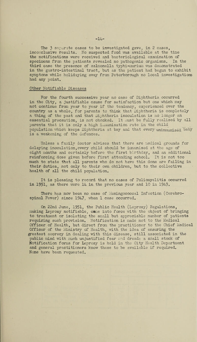 -14- The 3 separate cases to be investigated gave, in 2 cases, inconclusive results. No suspected food was available at the tine the notifications were received and bacteriological exai'-iination of specimens fron the patients revealed no pathogenic organisms. In the third case the presence of salmonella typhi-murium was demonstrated in the gastro-intestinal tract, but as the patient had begun to exhibit symptoms vfhile holidaying away fron Peterborough no local investigatiom had any point. Other Notifiable Diseases For the fourth successive year no case of Diphtheria occurred in the City, a justifiable cause for satisfaction but one which may not continue from year to year if the tendency, experienced over the country as a v/hole, for parents to think that Diphtheria is completely a thing of the past and that Diphtheria inoculation is no longer an essential precaution, is not checked. It i'lust be fully realised by all parents that it is only a high immunisation rate in the child population v;hich keeps Diphtheria at bay and that every-unimmunised baby is a weakening of the defences. Unless a faiuily doctor advises that there are medical grounds for delaying inoculation,every child should be immunised at the age of eight months and certainly before the first birthday, and an additional reinforcing dose given before first attending school. It is not too much to state that all parents who do not have this done are failing in their duties, not only to their own children, but to the collective health of all the child population. It is pleasing to record that no cases of Poliomyelitis occurred in 1951, as there v^ere 14 in the previous year and 10 in 1949. There has novy been no case of Heningococcal Infection (Cerebro¬ spinal Fever) since 1947, when 1 case occurred. On 22nd June, 1951, the Public Health (Leprosy) Regulations, making leprosy notifiable, c®ae into force vdth the object of bringing to treatment or isolating the small but appreciable nujnber of patients requiring such provision. Notification is made not to the Medical Officer of Health, but direct from the practitioner to the Chief Medical Officer of the Iviinistry of Health, with the idea of ensuring the greatest secrecy in dealing with this disease, still associated in the public mind with much unjustified fear a“d dread: a small stock of Notification forms for Leprosy is held in the City Health Department and general practitioners know these to be available if required. None have been requested.