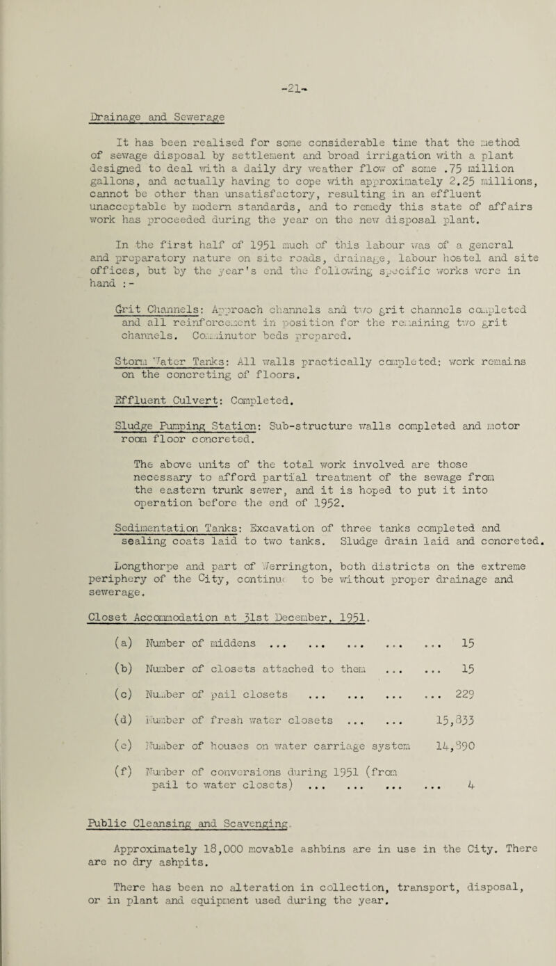 -21-* Drainage and Sev/erage It has been realised for some considerable tine that the nethod of sewage disposal by settlement and broad irrigation with a plant designed to deal mth a daily dry v/eather flov/ of some .75 million gallons, and actually having to cope v/ith approximately 2.25 millions, cannot be other than unsatisfactory, resulting in an effluent unacceptable by modern standards, and to remedy this state of affairs work has proceeded during the year on the nexr disposal plant. In the first half of 1951 much of this labour was of a general and preparatory nature on site roads, drainage, labour hostel and site offices, but by the year's end the follov/ing specific v/orks were in hand : - Grit Channels: Approach channels and t'l/o grit channels ca.ipletcd and all reiiiforcement in position for the reiiaining tvra grit channels. Com.xinutor beds prepared. Storm 'later Tanks: All v/alls practically cawpleted; v/ork remains on the concreting of floors. Effluent Culvert: Completed. Sludge Pumping Station: Sub-structure vxalls completed and motor room floor concreted. The above units of the total work involved are those necessary to afford partial treatment of the sewage from the eastern trunk sev;er, and it is hoped to put it into operation before the end of 1952. Sedimentation Tanks: Excavation of three tanks completed and sealing coats laid to two tanks. Sludge drain laid and concreted. Longthorpe and part of ''.lerrington, both districts on the extreme periphery of the City, continue to be v/ithout proper drainage and sewerage. Closet Accaimodation at 51st December, 1951- (a) Number of middens . • • • ... 15 (b) Nuicber of closets attached to them • e • 15 (c) Nu-.iber of ptail closets . • • • ... 229 (d) i-ruiaber of fresh v;atcr closets * • • 15,833 (e) j-Tuiaber of houses on v/ater carriage system 14,890 (f) Fuisber of conversions during 1951 (from pail to v/ater closets) . 4 Public Cleansing and Scavenging. Approximately 18,000 m.ovable ashbins are in use in the City. There are no dry ashpits. There has been no alteration in collection, transport, disposal, or in plant and equipment used during the year.