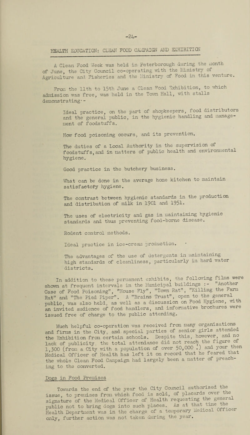 -24- HEALTH EDUCATION; CLEAN POOD CAi,’IPAIO^ AI-ID EivHIBITIQM A Clean Pood v7eek v/as held in Peterborough during the i.ionth of June, the City Council co-operating vdth the I.iinistry of Agriculture and Pisheries and the liinistry of Pood in this venture. Pron the 11th to 15th June a Clean ^ood Exhibition, to v^hich admission was free, was held in the Tovm Hall, v/ith stalls demonstrating-- Ideal practice, on the part of shopkeepers, food distributors and the general public, in the hygienic handling and manage¬ ment of foodstuffs. How food poisoning occurs, and its prevention. The duties of a Local Authority in the supervision of foodstuffs, and in natters of public health and environraental hygiene. Good practice in the butchery business. EHat can be done in the average home kitchen to maintain satisfactofy hygiene. The contrast between hygienic standards in the production and distribution of milk in 1901 and 1951* The uses of electricity and gas in maintaining hygienic standards and thus preventing food-borne disease. Rodent control methods. Ideal practice in ice-creaii production. The advantages of the use of detergents in maintaining high standards of cleanliness, particularly in hard water districts. In addition to these permanent exhibits, the following films were shovTO at frequent intervals in the Municipal buildings :- ' Another Case of Pood Poisoning”, House Ply, Town Rat, Killing the Parm Rat and The Pied Piper. A Brains Trust, open to the pneral^ public was also held, as well as a discussion on Pood Hygiene, wit an invited audience of food handlers, and informative brochures were issued free of charge to the public attending. Much helpful co-operation was received from many organisations and firms in the City, and special parties of senior girls attended the Exhibition frora certain schools. Despite this, hov/ever, and no lack of publicity the total attendance did not reach the figure of 1,300 (from a City with a population of over 50,000 .) and your then Medical Officer of Health has left it on record that he feared that the wrhole Clean Pood Campaign had largely been a natter of preach¬ ing to the converted. Dogs in Pood Premises Tov/ards the end of the year the City Council authorised the issue, to prei.iises from which food is sold, of placards over t e signature of the Medical Officer of Health requesting the general public not to bring dogs into such places. As at ^ ® Health Department was in the charge of a temporary Medical icer only, further action v;as not taken during the year.