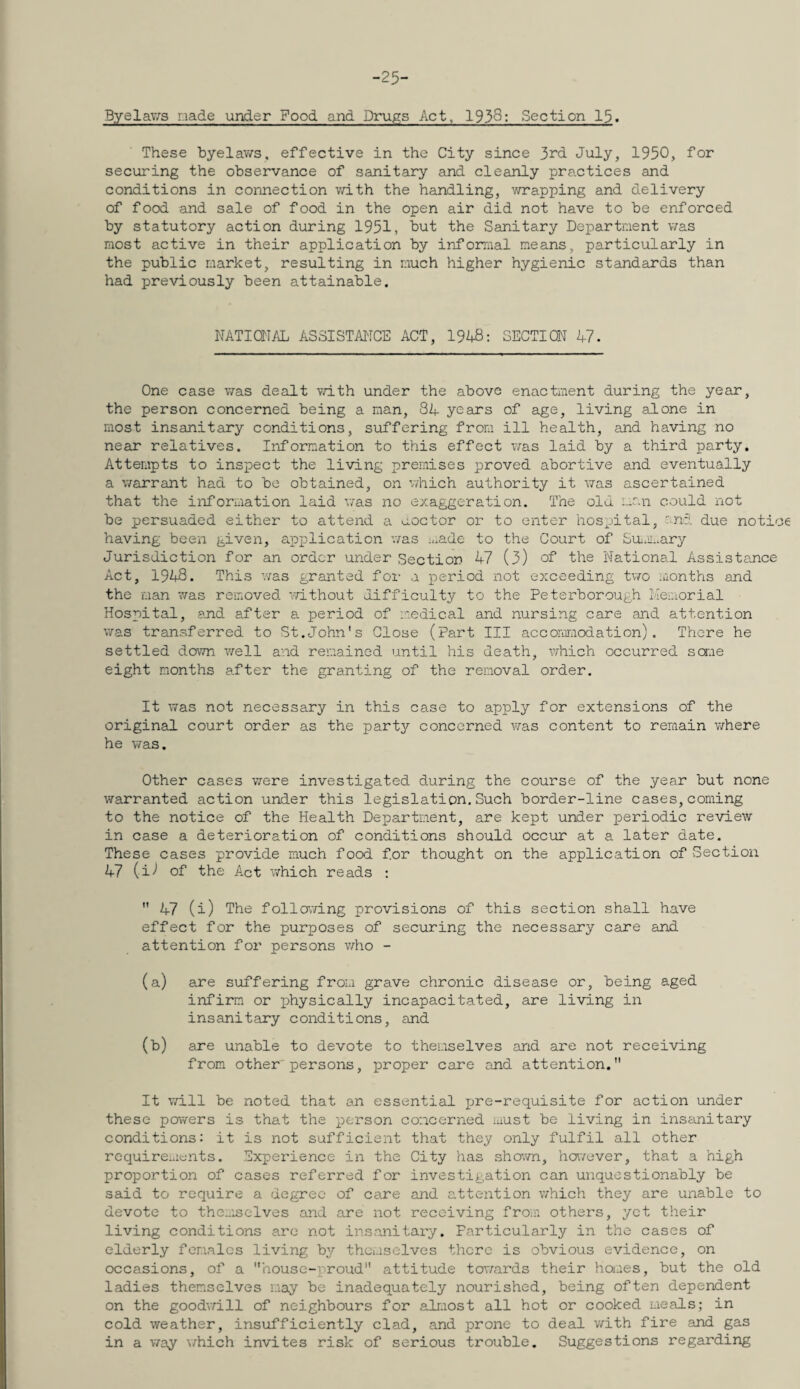 -25- Byelav/s nade under Food and Drupes Act, 1938: Section 15. These byelaws, effective in the City since 3rd July, 1950, for securing the observance of sanitary and cleanly practices and conditions in connection vdth the handling, wrapping and delivery of food and sale of food in the open air did not have to be enforced by statutory action during 1951, but the Sanitary Department v/as most active in their application by informal means, particularly in the public market, resulting in much higher hygienic standards than had previously been attainable. NATIOIT/iL ASSISTANCE ACT, 19U8: SECTION 47. One case was dealt vath under the above enactment during the year, the person concerned being a man, 34 years of age, living alone in most insanitary conditions, suffering from ill health, and having no near relatives. Information to this effect v/as laid by a third party. Attempts to inspect the living premises proved abortive and eventually a warrant had to be obtained, on which authority it was ascertained that the information laid was no exaggeration. The old man could not be persuaded either to attend a uoctor or to enter hospital, enci due notice having been given, application was made to the Court of Sn/mary Jurisdiction for an order under Section 47 (3) of the National Assistance Act, 1948. This was granted for a period not exceeding two months and the man 'vvas removed v/ithout difficulty to the Peterborough Llemorial Hospital, and after a period of medical and nursing care and attention was transferred to St.John's Close (Part III accoriimodation) . There he settled down well and remained until his death, vyhich occurred scr.ie eight months after the granting of the removal order. It was not necessary in this case to apply for extensions of the original court order as the part3y concerned was content to remain v/here he was. Other cases were investigated during the course of the year but none warranted action under this legislation.Such border-line cases, coming to the notice of the Health Department, are kept under periodic review in case a deterioration of conditions should occur at a later date. These cases provide much food for thought on the application of Section 47 (i^* of the Act which reads ;  47 (i) The follcTiiang provisions of this section shall have effect for the purposes of securing the necessary care and attention for persons v/ho - (a) are suffering from grave chronic disease or, being aged infirm or physically incapacitated, are living in insanitary conditions, and (b) are unable to devote to themselves and are not receiving from other'persons, proper care and attention. It vyill be noted that an essential jjre-requisite for action under these powers is that the person concerned must be living in insanitary conditions: it is not sufficient that they only fulfil all other requirements. Experience in the City has shown, however, that a high proportion of cases referred for investigation can unquestionably be said to require a degree of care and attention which they are unable to devote to themselves and are not receiving from others, yet their living conditions are not insanitaiy. Particularly in the cases of elderly females living by themselves there is obvious evidence, on occasions, of a house-proud attitude tov/ards their haaes, but the old ladies themselves may be inadequately nourished, being often dependent on the goodvyill of neighbours for almost all hot or cooked meals; in cold weather, insufficiently clad, and prone to deal v/ith fire and gas in a way which invites risk of serious trouble. Suggestions regarding