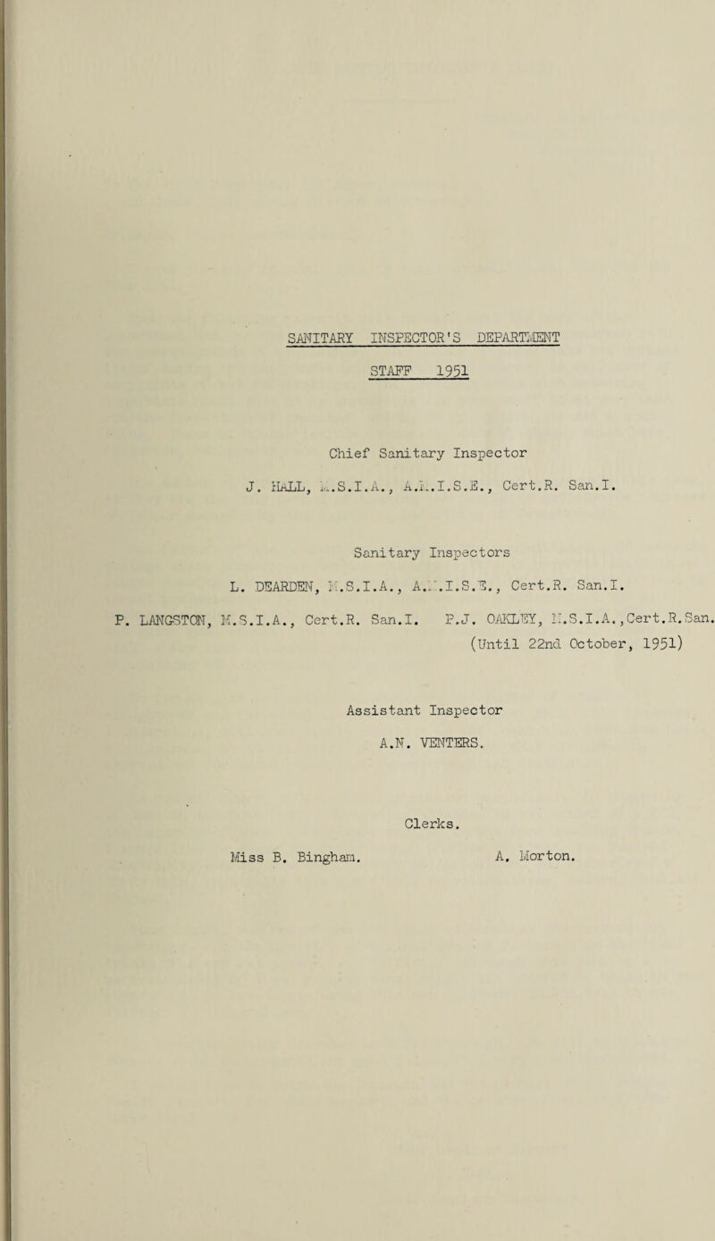 SMITARY INSPECTOR' S DEPARTIIENT P. LANGSTON, H STAFF 1951 Chief Sanitary Inspector J. ILiLL, ..-.S.I.A., A.L.I.S.E., Cert.R. San.I. Sanitary Inspectors L. DE.ARDEN, K.S.I.A,, A.P.I.S.E., Cert.R. San.I. .S.I.A., Cert.R. San.I. P.J. 0/iKLEY, II.S.I.A.,Cert.R.San. (Until 22nd Octobei-, 1951) Assistant Inspector A.N. VENTERS. Clerks. Miss B. Bingham. A. Morton.