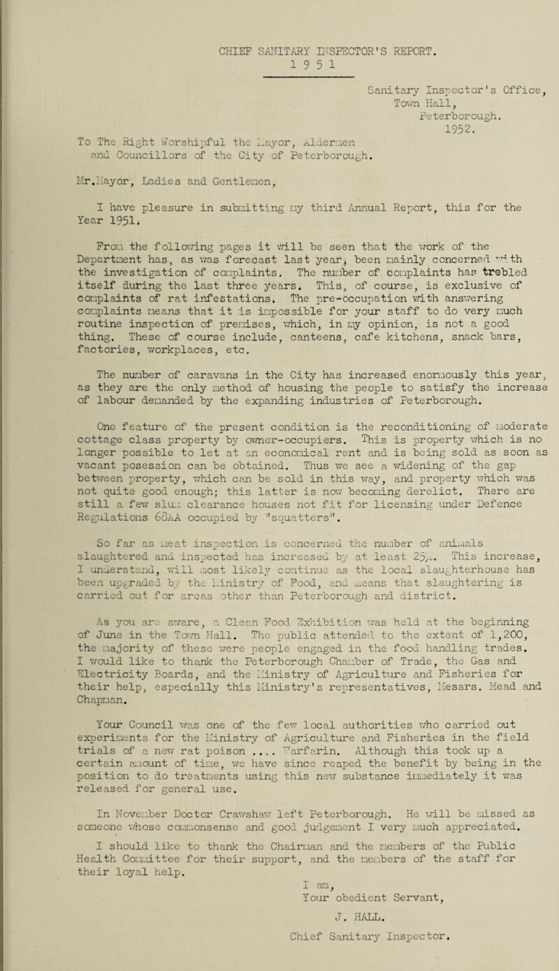 CHIEF SAI'IITARY H-TSFECTOR'S REPORT. 19 5 1 Sanitary Inspector's Office, Tovm Hall, Peterborough. 1952. To The Right Worshipful the Hayor, Aldernen and Councillors of the City of Peterborough. Hr.Hayor. Ladies and Gentlenen, I have pleasure in subnitting r.iy third Annual Report, this for the Year 1951. Pror.i the follo\7ing pages it v/ill be seen that the vrork of the Department has, as %7as forecast last year, been mainly concerned •’'dth the investigation of caaplaints. The number of complaints has trebled itself during the last three years. This, of course, is exclusive of complaints of rat infestations. The pre-occupation vTith ansv/ering complaints means that it is impossible for your staff to do very much routine inspection of premises, \7hich, in my opinion, is not a good thing. These of course include, canteens, cafe kitchens, snack bars, factories, v/orkplaces, etc. The number of caravans in the City has increased enon.iously this year, as they are the only method of housing the people to satisfy the increase of labour demanded by the expanding industries of Peterborough. One feature of the present condition is the reconditioning of moderate cottage class property by ov/ner-occupiers. This is property v/hich is no longer possible to let at an economical rent and is being sold as soon as vacant posession can be obtained. Thus v/e see a vd.dening of the gap beti7een property, \7hich can be sold in this way, and property v/hich v/as not quite good enough; this latter is no\7 becoming derelict. There are still a fe\7 slui:: clearance houses not fit for licensing under Defence Regulations 68aA occupied by squatters. So far as meat ins:Dection is concerned the nui.iber of ani*.ials slaughtered and inspected has increased by at least 25/>.. This increase, I understand, will most likely continue as the local slaughterhouse has been upgraded by the Linistry of Pood, and means that slaughtering is carried out for areas other than Peterborough and district. As you are aware, a. Clean Pood Exhibition v;as held at the beginning of June in the Tot.ti Hall. The public attended to the extent of 1,200, the majority of these v/ere pjeople engaged in the food handling trades. I v/ould like to thank the Peterborough Chai.iber of Trade, the Gas and Electricity Boards, and the Hinistry of Agriculture and Fisheries for their help, especially this i.Iinistry's representatives, I'lessrs. Mead and Chapman. Your Council was one of the few local authorities v/ho carried out experiments for the Ministry of Agriculture and Fisheries in the field trials of a nev7 rat poison .... '‘Arfarin. Although this took up a certain eu'.iount of time, v/e have since reaped the benefit by being in the position to do treatments using this ne\7 substance imaediately it v;as released for general use. In November Doctor Crawshaw left Peterborough. He v/ill be missed as someone v/hose comiaonsense and good judgement I very much appreciated. I should like to thank the Chairman and the members of the Public Health Committee for their support, and the meimbers of the staff for their loyal help. I am. Your obedient Servant, J. HALL. Chief Sanitary Inspector,