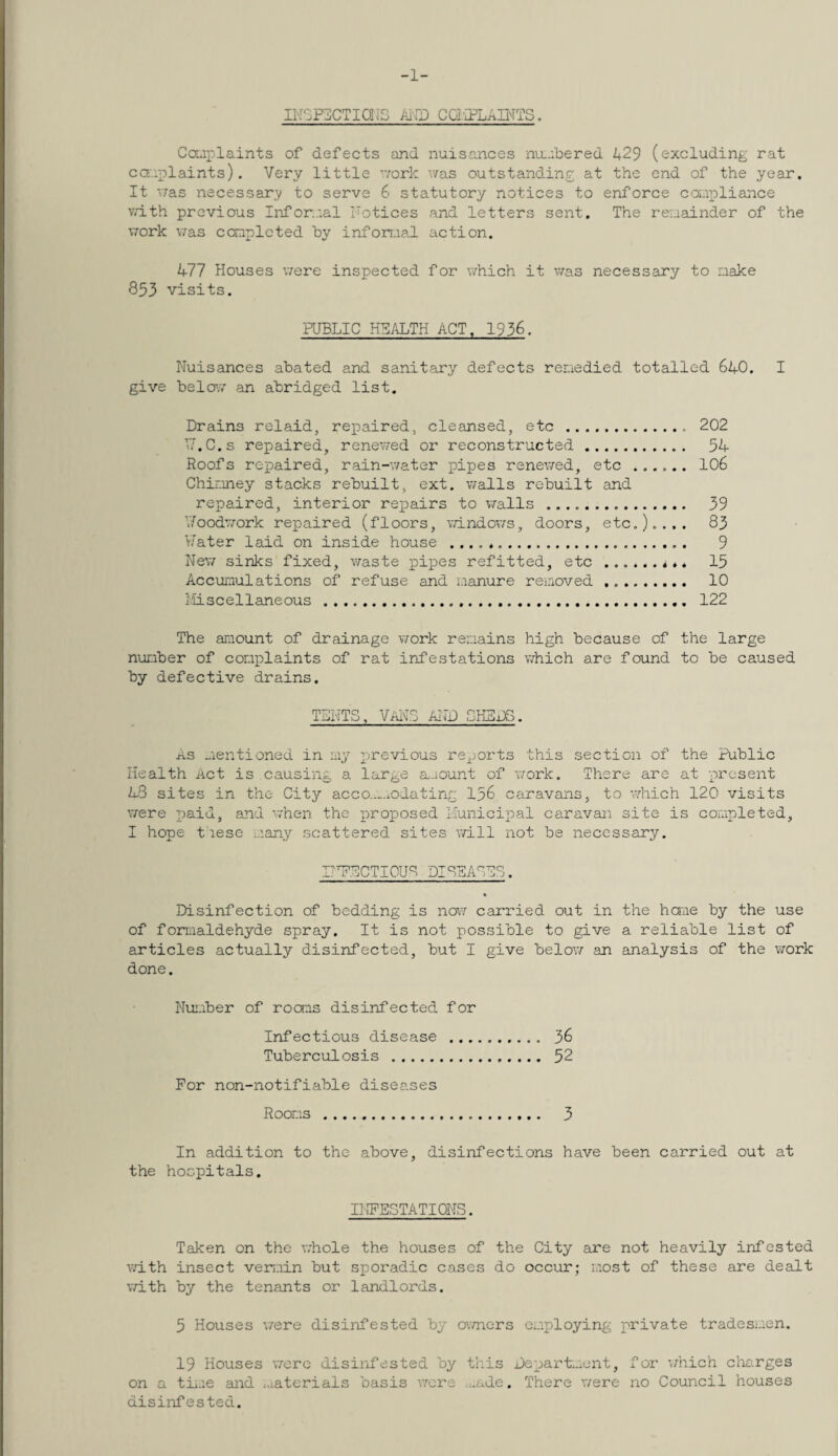 -1- INSKCTIOIIS iu'O CGI'IPLAUmTS. Cauiolaints of defects and nuisances niu-idered 429 (excluding rat ca.iplaints). Very little r/ork 'vas outstand-ing at the end of the year. It v/as necessary to serve 6 statutory notices to enforce caepliance v/ith previous Infor..:al Fotices and letters sent. The reiuainder of the work \7as coaplcted by inforr.ial action. 477 Houses were inspected for which it was necessary to r.iake 853 visits. PUBLIC HEALTH ACT. 1936. Nuisances abated and sanitary defects renedied totalled 640. I give below an abridged list. Drains relaid, repaired, cleansed, etc . 202 ’7.C.S repaired, renewed or reconstructed. 54 Roofs repaired, rain-v;ater pipes renewed, etc. 106 Chir.iney stacks rebuilt, ext. walls rebuilt and repaired, interior repairs to walls . 39 Woodwork repaired (floors, v/indows, doors, etc.).... 83 v.'ater laid on inside house . 9 New sinks fixed, waste pipes refitted, etc .it* 15 Accumulations of refuse and manure removed . 10 itiscellaneous .. 122 The amount of drainage v/ork remains high because of the large number of complaints of rat infestations v/hich are found to be caused by defective drains. TBNTS, VANS AliQ SHBDS. As mentioned in my previous reports this section of the Public Health Act is causing a large a.iount of v/ork. There are at present LQ sites in the City acco.—.odating 156 caravans, to which 120 visits were jjaid, and when the proposed liunicipal caravan site is completed, I hope tiese many scattered sites will not be necessary. rU^LCTIOUB DISBAONS. Disinfection of bedding is now carried out in the ha/ie by the use of formaldehyde spray. It is not possible to give a reliable list of articles actually disinfected, but I give belov/ an analysis of the work done. Nur.iber of rooms disinfected for Infectious disease . 36 Tuberculosis . 52 For non-notifiable diseases Rooms . 3 In addition to the above, disinfections have been carried out at the hospitals. INFESTATIONS. Taken on the whole the houses of the City are not heavily infested v/ith insect vermin but sporadic cases do occur; most of these are dealt v/ith by the tenants or landlords. 5 Houses v/ere disirfested by ov/ners employing private tradesmen. 19 Houses v/erc disinfested by this Deparkeent, for vmich charges on a tii.ie and :.iaterials basis were ii.ude. There v/ere no Council houses disinfested.