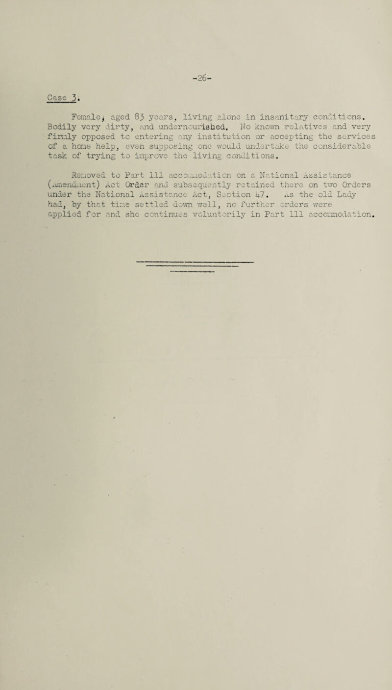 -26- Case 3» Femalej aged 83 years, living alone in insanitary conditions. Bodily very dirty, and undernourished. No knov/n relatives and very firmly opposed to entering any institution or accepting the services of a hone help, even supposing one would undertake the considerable task of trying to improve the living conditions. Removed to Part 111 accommodation on a National Assistance (.amendment) net Order and subsequently retained there on two Orders under the National Assistance Act, Section 47. ms the old Lady had, by that tine settled down well, no further orders were applied for and she continues voluntorily in Part 111 accommodation.