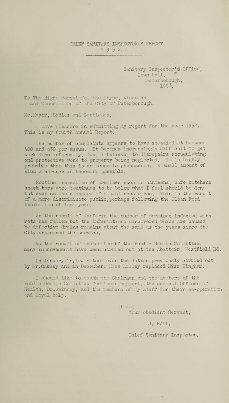 CHIEF SANITARY INSPECTOR’S REPORT 1 9 5 2. Sanitary Inspector's Office, Tovm Hall, Peterborough, 195-3. To The Right ,i or shipful the Lay or, iJ.de men and Councillors of the City of Peterborough. Hr.Layor, Ladies and Gentleuen, I have pleasure in submitting my report for the year 1952. This is ray fourth Annual Report. The number of complaints appears to have steadied at between 400 and 450 per annum. It becomes increasingly difficult to get work done informally, due, I believe, to disrepairs accumulating and protective work to property being neglected. It is highly probable that this is an economic phenomenon. A small amount of slum clearance is becoming possible. Routine inspection of premises such as canteens, cafe kitchens snack bars etc. continues to be below what I feel should be done but even so the standard of cleanliness rises. This is the result of a more discriminate public, perhaps following the Clean Food Exhibition of last year. As the result of Larfarin the number of premises infested with rats has fallen but the infestations discovered which are caused be defective drains remains about the sane as the years since the City organised the service. As the result of the action bf the Public Health Committee, many improvements have been carried out at..the Abattoir, A'estfield Rd. In January Hr.Irwin took over.the duties previously carried out by Hr.Oakley and in'December, Liss Lilley replaced miss Bingham. I should like to thank the Chairman and the members of the Public Health Committee for their support, the medical Officer of Health, Dr.Swinney, and the members of my staff for their co-operation and loyal help. I an, Your obedient Servant, J. HALL. Chief Sanitary Inspector.