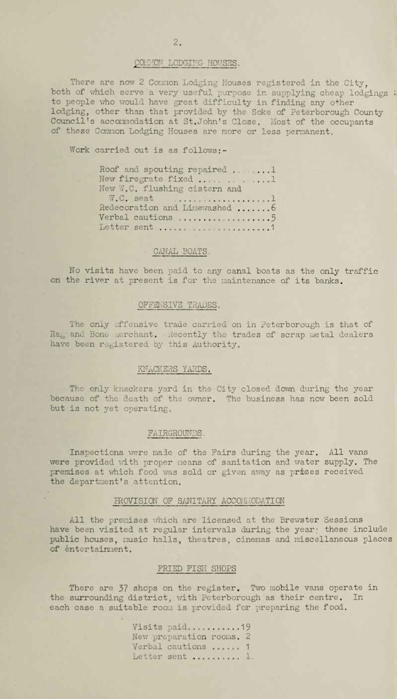 2. coi l'OF LODGING HOUSES. There are now 2 Connon Lodging Houses registered in the City, both of which serve a very useful purpose in supplying cheap lodgings to people who would have great difficulty in finding any other lodging, other than that provided by the Soke of Peterborough County Council's accommodation at St.John's Close. Most of the occupants of these Cannon Lodging Houses are more or less permanent. Work carried out is as follows Roof and spouting repaired.1 New firegrate fixed ..... . ..1 New W.C. flushing cistern and W.C. seat .. 1 Redecoration and Limewashed ...... .6 Verbal cautions . 3 Letter sent ...... .. 1 CANAL BOATS No visits have been paid to any canal boats as the only traffic on the river at present is for the maintenance of its banks. OFFENSIVE TRADES. The only offensive trade carried on in Peterborough is that of Ra0 and Bone .merchant. Recently the trades of scrap metal dealers have been registered by this Authority. KNACKERS YARDS. The only knackers yard in the City closed down during the year because of the death of the owner. The business has now been sold but is not yet operating. FAIRGROUNDS Inspections were made of the Fairs during the year. All vans were provided with proper means of sanitation and water supply. The premises at which food was sold or given away as prizes received the department's attention. PROVISION OF SANITARY ACCOMMODATION All the premises which are licensed at the Brewster Sessions have been visited at regular intervals during the year* these include public houses, music halls, theatres, cinemas and miscellaneous places of entertainment. FRIED FISH SHOPS There are 37 shops on the register. Two mobile vans operate in the surrounding district, with Peterborough as their centre. In each case a suitable room is provided for preparing the food. Visits paid.19 New preparation rooms. 2 Verbal cautions . 1