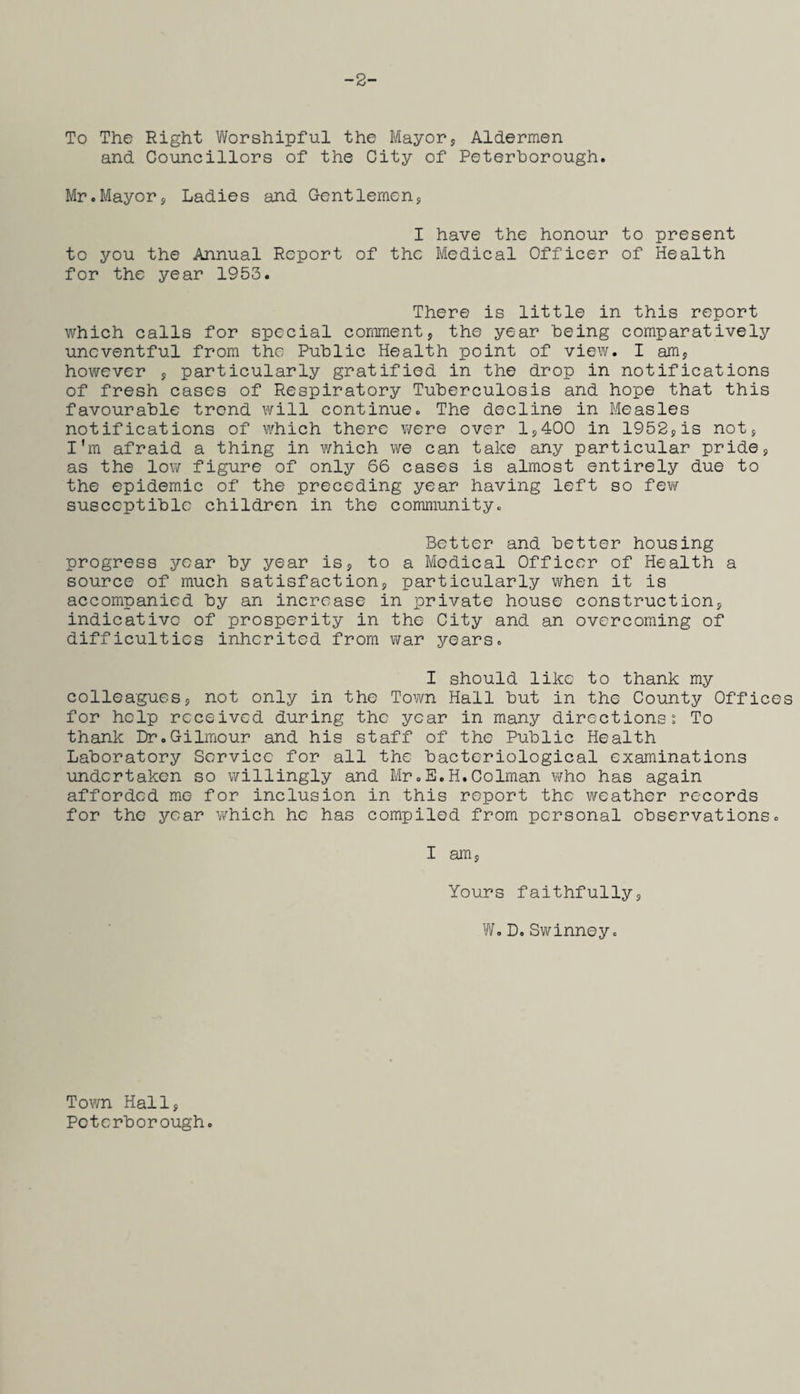 -2- To The Right Worshipful the Mayor, Aldermen and Councillors of the City of Peterborough. Mr.Mayor, Ladies and Gentlemen, I have the honour to present to you the Annual Report of the Medical Officer of Health for the year 1953. There is little in this report which calls for special comment, the year being comparatively uneventful from the Public Health point of view. I am, however , particularly gratified in the drop in notifications of fresh cases of Respiratory Tuberculosis and hope that this favourable trend will continue. The decline in Measles notifications of which there were over 1,400 in 1952,is not, I'm afraid a thing in which we can take any particular pride, as the low figure of only 66 cases is almost entirely due to the epidemic of the preceding year having left so few susceptible children in the community. Better and better housing progress year by year is, to a Medical Officer of Health a source of much satisfaction, particularly when it is accompanied by an increase in private house construction, indicative of prosperity in the City and an overcoming of difficulties inherited from war years. I should like to thank my colleagues, not only in the Town Hall but in the County Offices for help received during the year in many directions. To thank Dr.Gilmour and his staff of the Public Health Laboratory Service for all the bacteriological examinations undertaken so willingly and Mr.E.H.Colman who has again afforded me for inclusion in this report the weather records for the year which he has compiled from personal observations. I am, Yours faithfully, W.D.Swinney. Town Hall, Peterborough.