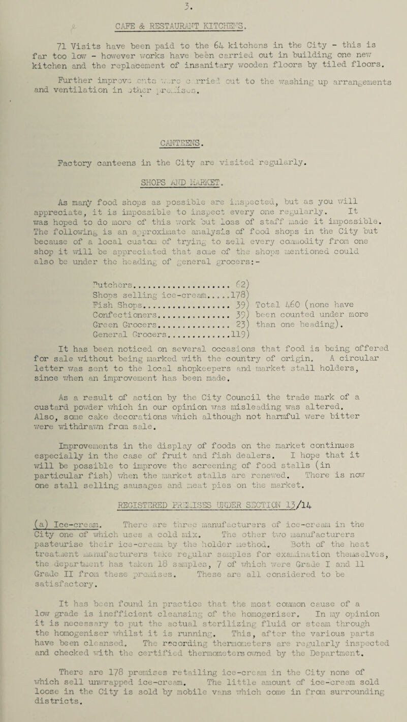 CAFE & RESTAURANT KITCHENS. 71 Visits have been paid to the 64 kitchens in the City - this is far too low - however works have been carried out in building one new kitchen and the replacement of insanitary wooden floors by tiled floors. Further improve .c?vts '..'-re c .rried out to the washing up arrangements and ventilation in other prcmisuo. CANTEENS. Factory canteens in the City are visited regularly. SHOPS al-TD iiaRKET. As many food shops as possible are inspected, but as you will appreciate, it is impossible to inspect every one regularly. It was hoped to do more of this work but loss of staff made it impossible. The following is an approximate analysis of food shops in the City but because of a local custom of trying to sell every commodity from one shop it will be appreciated that some of the shops mentioned could also be under the heading of general grocers T5utchers. 62) Shops selling ice-cream.....178) Fish Shops. 39) Total 460 (none have Confectioners. 39) been counted under more Green Grocers. 23) than one heading). General Grocers.119) It has been noticed on several occasions that food is being offered for sale without being marked with the country of origin. A circular letter was sent to the local shopkeepers and market stall holders, since when an improvement has been made. As a result of action by the City Council the trade mark of a custard powder which in our opinion was misleading was altered. Also, some cake decorations which although not harmful were bitter were withdrawn from sale. Improvements in the display of foods on the market continues especially in the case of fruit and fish dealers. I hope that it will be possible to improve the screening of food stalls (in particular fish) when the market stalls are renewed. There is now one stall selling sausages and meat pies on the market. REGISTERED PREMISES UNDER SECTION 13/14 (a) Ice-cream. There are three manufacturers of ice-cream in the City one of which uses a cold mix. The other two manufacturers pasteurise their ice-cream by the holder method. Both of the heat treatment manufacturers take regular samples for examination themselves, the department has taken 18 samples, 7 of which were Grade I and 11 Grade II from these premises. These are all considered to be satisfactory. It has been found in practice that the most common cause of a low grade is inefficient cleansing of the homogeriser. In my opinion it is necessary to put the actual sterilizing fluid or steam through the homogeniser whilst it is running. This, after the various parts have been cleansed. The recording thermometers are regularly inspected and checked with the certified thermometers owned by the Department. There are 178 premises retailing ice-cream in the City none of which sell unv.xapped ice-cream. The little amount of ice-cream sold loose in the City is sold by mobile vans which come in from surrounding districts.