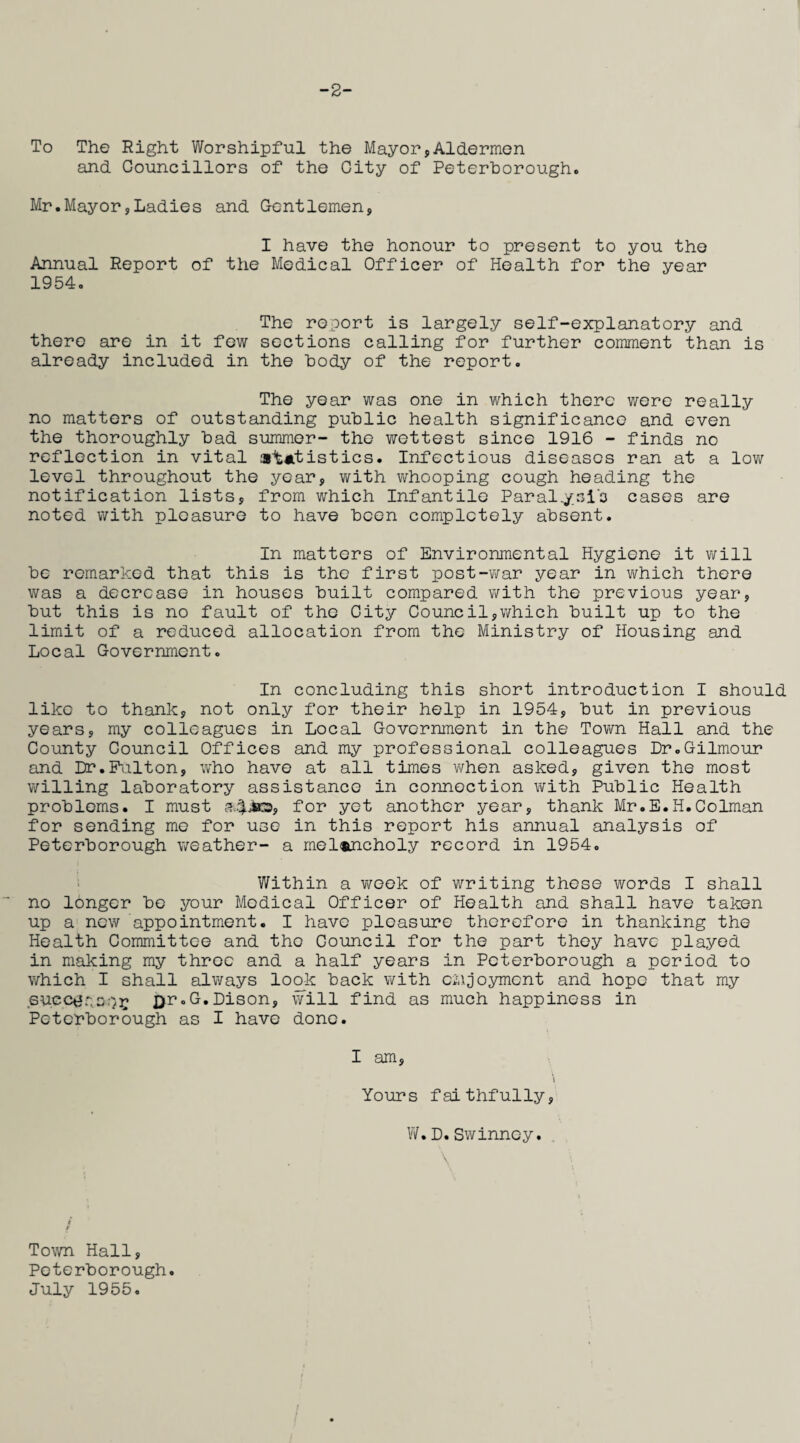 -2- To The Right Worshipful the Mayor,Aldermen and Councillors of the City of Peterborough. Mr.Mayor,Ladies and Gentlemen, I have the honour to present to you the Annual Report of the Medical Officer of Health for the year 1954. The report is largely self-explanatory and there are in it few sections calling for further comment than is already included in the body of the report. The year was one in which there were really no matters of outstanding public health significance and even the thoroughly bad summer- the wettest since 1916 - finds no reflection in vital statistics. Infectious diseases ran at a low level throughout the year, with whooping cough heading the notification lists, from which Infantile Paral.y.ci'o cases are noted with pleasure to have been completely absent. In matters of Environmental Hygiene it will be remarked that this is the first post-war year in which there was a decrease in houses built compared with the previous year, but this is no fault of the City Council,which built up to the limit of a reduced allocation from the Ministry of Housing and Local Government. In concluding this short introduction I should like to thank, not only for their help in 1954, but in previous years, my colleagues in Local Government in the Town Hall and the County Council Offices and my professional colleagues Dr.Gilmour and Dr.Fulton, who have at all times when asked, given the most willing laboratory assistance in connection with Public Health problems. I must for yet another year, thank Mr.E.H.Colman for sending me for use in this report his annual analysis of Peterborough weather- a melancholy record in 1954. Within a week of writing these words I shall no longer be your Medical Officer of Health and shall have taken up a new appointment. I have pleasure therefore in thanking the Health Committee and the Gouncil for the part they have played in making my three and a half years in Peterborough a period to which I shall always look back with cmjoyrncnt and hope that my succt?r,s:)E X)r°Lison, will find as much happiness in Peterborough as I have done. I am, \ Yours faithfully, W.D.Swinney. 1 / Town Hall, Peterborough. July 1955.