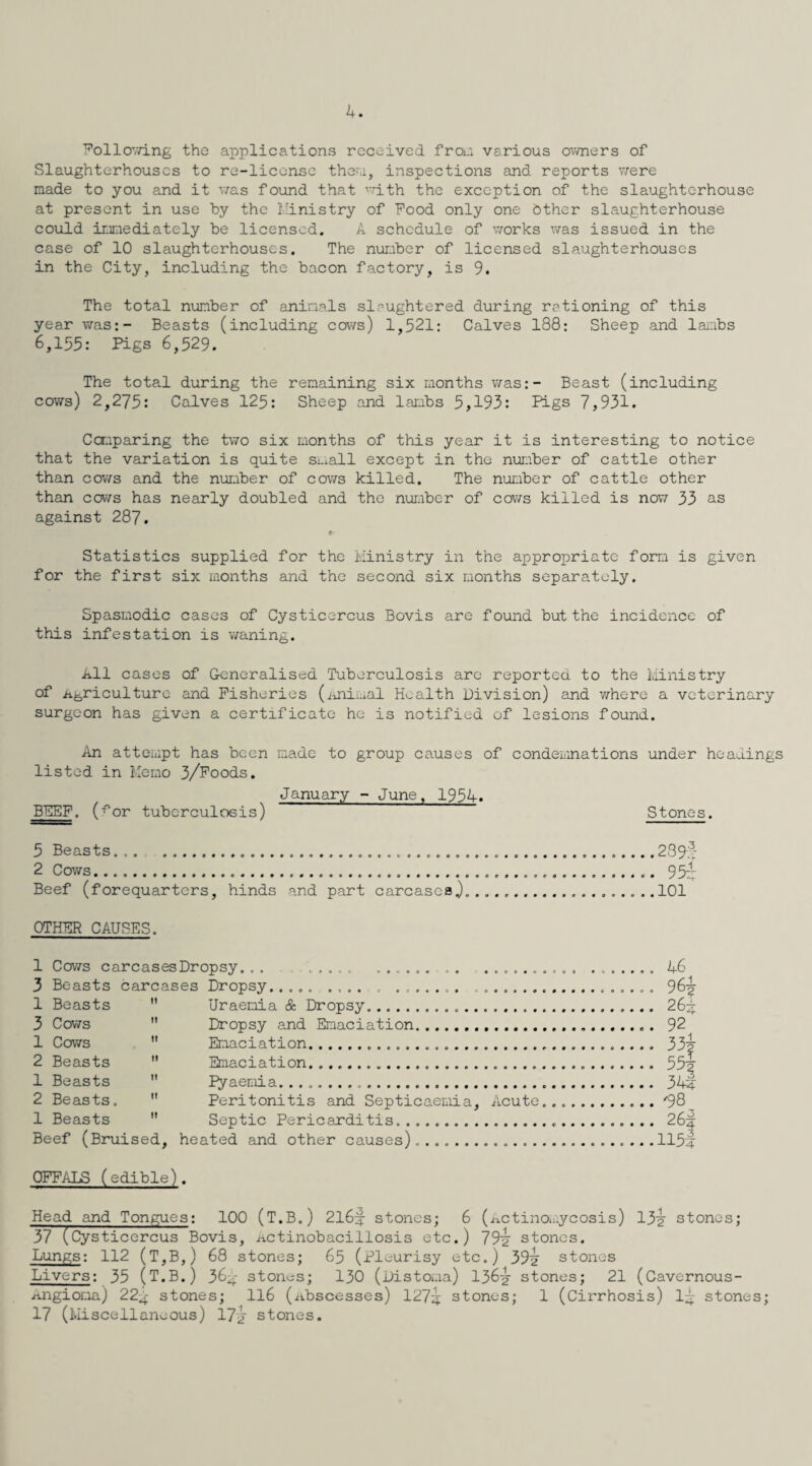 4. Following the applications received from various owners of Slaughterhouses to re-license them, inspections and reports were made to you and it was found that with the exception of the slaughterhouse at present in use by the Ministry of Food only one Other slaughterhouse could immediately be licensed. A schedule of works was issued in the case of 10 slaughterhouses. The number of licensed slaughterhouses in the City, including the bacon factory, is 9. The total number of animals slaughtered during rationing of this year was:- Beasts (including cows) 1,521: Calves 188: Sheep and lambs 6,155: Pigs 6,529. The total during the remaining six months was:- Beast (including cows) 2,275: Calves 125: Sheep and lambs 5,193: Pigs 7,931. Comparing the two six months of this year it is interesting to notice that the variation is quite small except in the number of cattle other than cows and the number of cows killed. The number of cattle other than cows has nearly doubled and the number of cows killed is now 33 as against 287. Statistics supplied for the Ministry in the appropriate form is given for the first six months and the second six months separately. Spasmodic cases of Cysticercus Bovis are found but the incidence of this infestation is waning. All cases of Generalised Tuberculosis arc reported to the Ministry of .agriculture and Fisheries (animal Health Division) and where a veterinary surgeon has given a certificate he is notified of lesions found. An attempt has been made to group causes of condemnations under headings listed in Memo 3/Foods. January - June, 1954. BEEF. (^or tuberculosis) Stones. 5 Beasts.....2 8 9-4- 2 Cows... 95/ Beef (forequarters, hinds and part carcases.).... .....101 OTHER CAUSES. 1 Cows carcasesDropsy... ..... ... ....... 46 3 Beasts carcases Dropsy... ....... ... 96/ 1 Beasts  Uraemia & Dropsy. 26^4 3 Cows  Dropsy and Emaciation.. 92 1 Cows  Emaciation. 33/ 2 Beasts  Emaciation. 55/ 1 Beasts  pyaemia. 344 2 Beasts.  Peritonitis and Septicaemia, Acute.*98_ 1 Beasts  Septic Pericarditis. 26/ Beef (Bruised, heated and other causes).......1154 OFFALS (edible). Head and Tongues: 100 (T.B.) 216/ stones; 6 (Actinomycosis) 13/ stones; 37 (Cysticercus Bovis, Actinobacillosis etc.) 79/ stones. Lungs: 112 (T,B,) 68 stones; 65 (pleurisy etc.) 39/ stones Livers: 33 (T.B.) 364- stones; 130 (Distoma) 136/ stones; 21 (Cavernous- Angioma) 224 stones; 116 (Abscesses) 127/ stones; 1 (Cirrhosis) 1/ stones; 17 (Miscellaneous) 17/ stones.