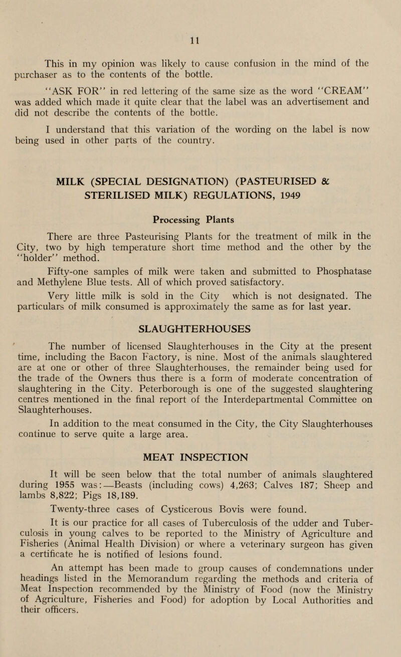 This in my opinion was likely to cause confusion in the mind of the purchaser as to the contents of the bottle. “ASK FOR’’ in red lettering of the same size as the word “CREAM’’ was added which made it quite clear that the label was an advertisement and did not describe the contents of the bottle. I understand that this variation of the wording on the label is now being used in other parts of the country. MILK (SPECIAL DESIGNATION) (PASTEURISED & STERILISED MILK) REGULATIONS, 1949 Processing Plants There are three Pasteurising Plants for the treatment of milk in the City, two by high temperature short time method and the other by the “holder’’ method. Fifty-one samples of milk were taken and submitted to Phosphatase and Methylene Blue tests. All of which proved satisfactory. Very little milk is sold in the City which is not designated. The particulars of milk consumed is approximately the same as for last year. SLAUGHTERHOUSES The number of licensed Slaughterhouses in the City at the present time, including the Bacon Factory, is nine. Most of the animals slaughtered are at one or other of three Slaughterhouses, the remainder being used for the trade of the Owners thus there is a form of moderate concentration of slaughtering in the City. Peterborough is one of the suggested slaughtering centres mentioned in the final report of the Interdepartmental Committee on Slaughterhouses. In addition to the meat consumed in the City, the City Slaughterhouses continue to serve quite a large area. MEAT INSPECTION It will be seen below that the total number of animals slaughtered during 1955 was:—Beasts (including cows) 4,263; Calves 187; Sheep and lambs 8,822; Pigs 18,189. Twenty-three cases of Cysticerous Bovis were found. It is our practice for all cases of Tuberculosis of the udder and Tuber¬ culosis in young calves to be reported to the Ministry of Agriculture and Fisheries (Animal Health Division) or where a veterinary surgeon has given a certificate he is notified of lesions found. An attempt has been made to group causes of condemnations under headings listed in the Memorandum regarding the methods and criteria of Meat Inspection recommended by the Ministry of Food (now the Ministry of Agriculture, Fisheries and Food) for adoption by Local Authorities and their officers.