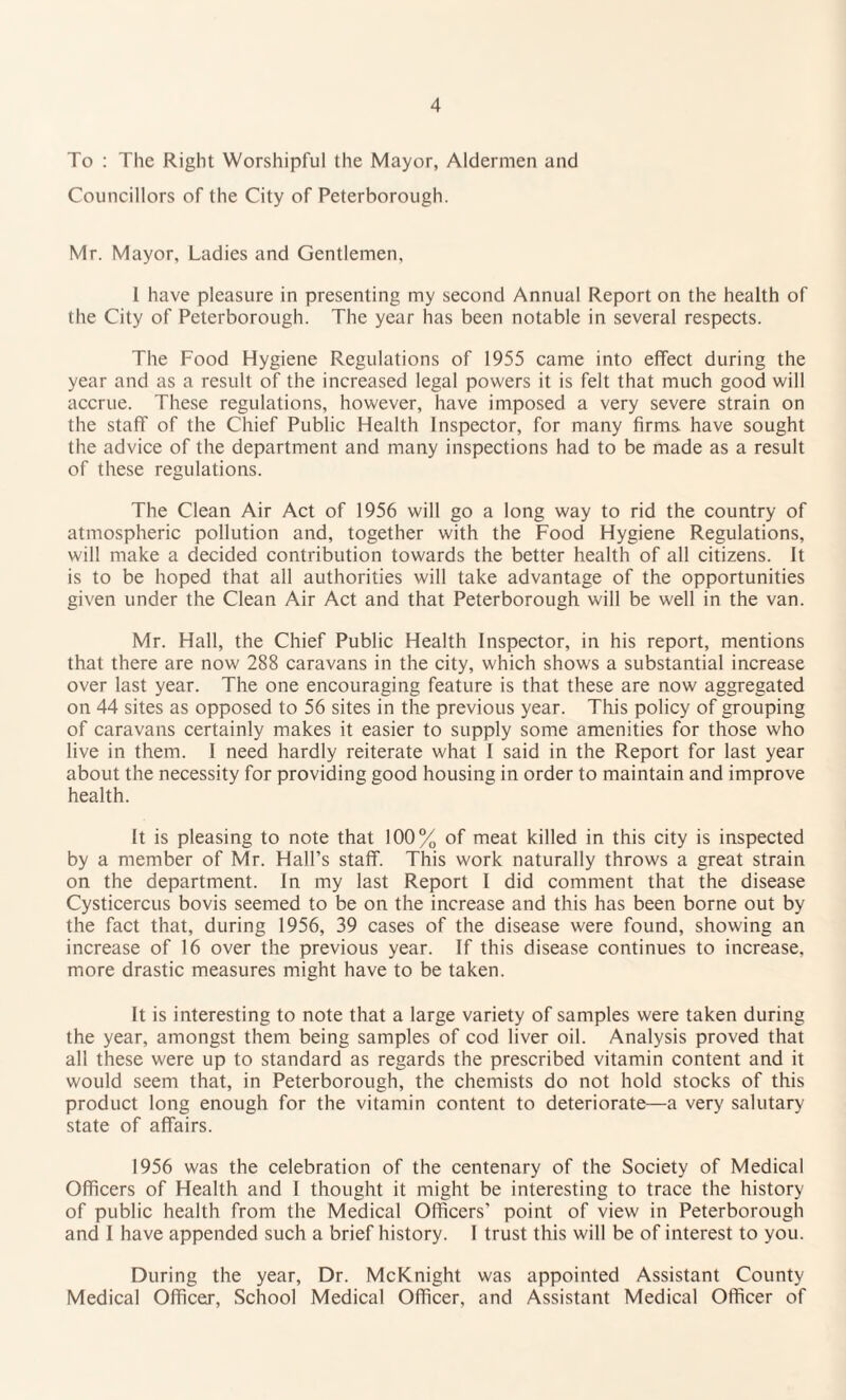 To : The Right Worshipful the Mayor, Aldermen and Councillors of the City of Peterborough. Mr. Mayor, Ladies and Gentlemen, 1 have pleasure in presenting my second Annual Report on the health of the City of Peterborough. The year has been notable in several respects. The Food Hygiene Regulations of 1955 came into effect during the year and as a result of the increased legal powers it is felt that much good will accrue. These regulations, however, have imposed a very severe strain on the staff of the Chief Public Health Inspector, for many firms have sought the advice of the department and many inspections had to be made as a result of these regulations. The Clean Air Act of 1956 will go a long way to rid the country of atmospheric pollution and, together with the Food Hygiene Regulations, will make a decided contribution towards the better health of all citizens. It is to be hoped that all authorities will take advantage of the opportunities given under the Clean Air Act and that Peterborough will be well in the van. Mr. Hall, the Chief Public Health Inspector, in his report, mentions that there are now 288 caravans in the city, which shows a substantial increase over last year. The one encouraging feature is that these are now aggregated on 44 sites as opposed to 56 sites in the previous year. This policy of grouping of caravans certainly makes it easier to supply some amenities for those who live in them. I need hardly reiterate what I said in the Report for last year about the necessity for providing good housing in order to maintain and improve health. It is pleasing to note that 100% of meat killed in this city is inspected by a member of Mr. Hall’s staff. This work naturally throws a great strain on the department. In my last Report I did comment that the disease Cysticercus bovis seemed to be on the increase and this has been borne out by the fact that, during 1956, 39 cases of the disease were found, showing an increase of 16 over the previous year. If this disease continues to increase, more drastic measures might have to be taken. It is interesting to note that a large variety of samples were taken during the year, amongst them being samples of cod liver oil. Analysis proved that all these were up to standard as regards the prescribed vitamin content and it would seem that, in Peterborough, the chemists do not hold stocks of this product long enough for the vitamin content to deteriorate—a very salutary state of affairs. 1956 was the celebration of the centenary of the Society of Medical Officers of Health and I thought it might be interesting to trace the history of public health from the Medical Officers' point of view in Peterborough and I have appended such a brief history. I trust this will be of interest to you. During the year, Dr. McKnight was appointed Assistant County Medical Officer, School Medical Officer, and Assistant Medical Officer of