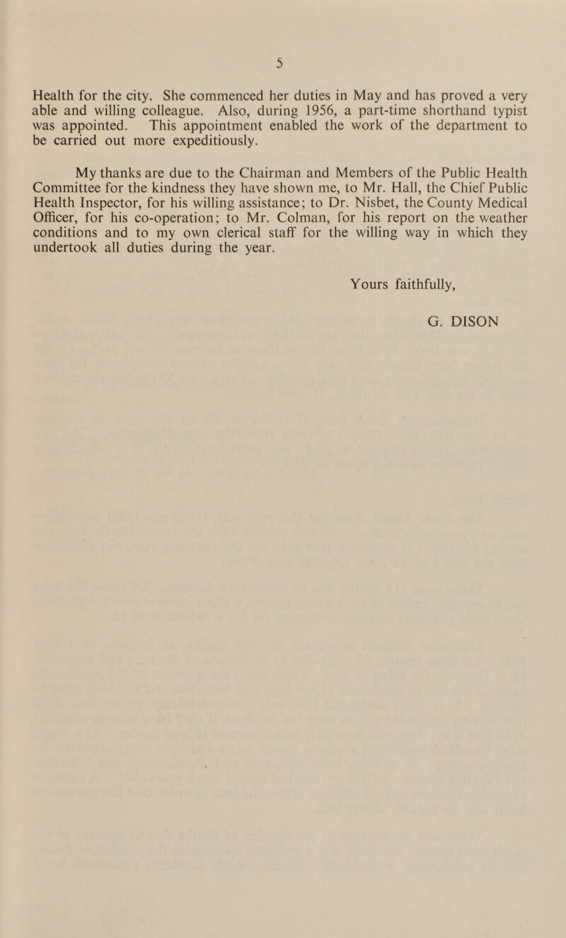 Health for the city. She commenced her duties in May and has proved a very able and willing colleague. Also, during 1956, a part-time shorthand typist was appointed. This appointment enabled the work of the department to be carried out more expeditiously. My thanks are due to the Chairman and Members of the Public Health Committee for the kindness they have shown me, to Mr. Hall, the Chief Public Health Inspector, for his willing assistance; to Dr. Nisbet, the County Medical Officer, for his co-operation; to Mr. Colman, for his report on the weather conditions and to my own clerical staff for the willing way in which they undertook all duties during the year. Yours faithfully, G. DISON