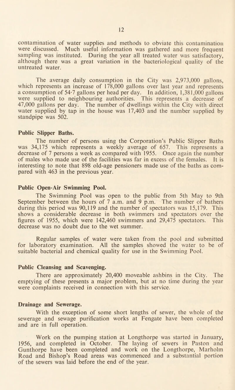 contamination of water supplies and methods to obviate this contamination were discussed. Much useful information was gathered and more frequent sampling was instituted. During the year all treated water was satisfactory, although there was a great variation in the bacteriological quality of the untreated water. The average daily consumption in the City was 2,973,000 gallons, which represents an increase of 178,000 gallons over last year and represents a consumption of 54-7 gallons per head per day. In addition, 1,381,000 gallons were supplied to neighbouring authorities. This represents a decrease of 47,000 gallons per day. The number of dwellings within the City with direct water supplied by tap in the house was 17,403 and the number supplied by standpipe was 502. Public Slipper Baths. The number of persons using the Corporation’s Public Slipper Baths was 34,175 which represents a weekly average of 657. This represents a decrease of 7 persons a week as compared with 1955. Once again the number of males who made use of the facilities was far in excess of the females. It is interesting to note that 898 old-age pensioners made use of the baths as com¬ pared with 463 in the previous year. Public Open-Air Swimming Pool. The Swimming Pool was open to the public from 5th May to 9th September between the hours of 7 a.m. and 9 p.m. The number of bathers during this period was 90,119 and the number of spectators was 15,179. This shows a considerable decrease in both swimmers and spectators over the figures of 1955, which were 142,460 swimmers and 29,475 spectators. This decrease was no doubt due to the wet summer. Regular samples of water were taken from the pool and submitted for laboratory examination. All the samples showed the water to be of suitable bacterial and chemical quality for use in the Swimming Pool. Public Cleansing and Scavenging. There are approximately 20,400 moveable ashbins in the City. The emptying of these presents a major problem, but at no time during the year were complaints received in connection with this service. Drainage and Sewerage. With the exception of some short lengths of sewer, the whole of the sewerage and sewage purification works at Fengate have been completed and are in full operation. Work on the pumping station at Longthorpe was started in January, 1956, and completed in October. The laying of sewers in Paston and Gunthorpe have been completed and work on the Longthorpe, Marholm Road and Bishop’s Road areas was commenced and a substantial portion of the sewers was laid before the end of the year.