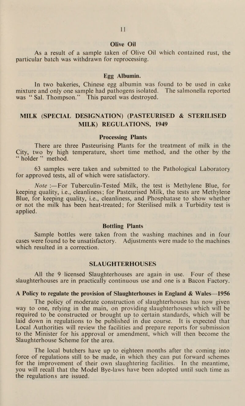 Olive Oil As a result of a sample taken of Olive Oil which contained rust, the particular batch was withdrawn for reprocessing. Egg Albumin. In two bakeries, Chinese egg albumin was found to be used in cake mixture and only one sample had pathogens isolated. The salmonella reported was “ Sal. Thompson.” This parcel was destroyed. MILK (SPECIAL DESIGNATION) (PASTEURISED & STERILISED MILK) REGULATIONS, 1949 Processing Plants There are three Pasteurising Plants for the treatment of milk in the City, two by high temperature, short time method, and the other by the “ holder ” method. 63 samples were taken and submitted to the Pathological Laboratory for approved tests, all of which were satisfactory. Note :—For Tuberculin-Tested Milk, the test is Methylene Blue, for keeping quality, i.e., cleanliness; for Pasteurised Milk, the tests are Methylene Blue, for keeping quality, i.e., cleanliness, and Phosphatase to show whether or not the milk has been heat-treated; for Sterilised milk a Turbidity test is applied. Bottling Plants Sample bottles were taken from the washing machines and in four cases were found to be unsatisfactory. Adjustments were made to the machines which resulted in a correction. SLAUGHTERHOUSES All the 9 licensed Slaughterhouses are again in use. Four of these slaughterhouses are in practically continuous use and one is a Bacon Factory. A Policy to regulate the provision of Slaughterhouses in England & Wales—1956 The policy of moderate construction of slaughterhouses has now given way to one, relying in the main, on providing slaughterhouses which will be required to be constructed or brought up to certain standards, which will be laid down in regulations to be published in due course. It is expected that Local Authorities will review the facilities and prepare reports for submission to the Minister for his approval or amendment, which will then become the Slaughterhouse Scheme for the area. The local butchers have up to eighteen months after the coming into force of regulations still to be made, in which they can put forward schemes for the improvement of their own slaughtering facilities. In the meantime, you will recall that the Model Bye-laws have been adopted until such time as the regulations are issued.